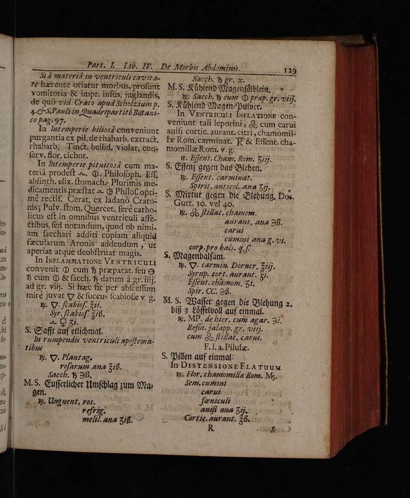 Part. L. Lib. IF. 5$: 4 materia in ventriculi cavita- fé haerente oriatur morbus, profünt vomitoria:&amp; impr. infüs, juglandis, de quó-v/4. Crato ries nni p. 4C S Pasliin Quadripartitó Botani- co pAg. 97. In Zztemper£e biliosd conveniunt purgantia ex pil; dé rhabarb. extract, rhabarb;. Tinct. bellid, violar, con: ferv. flor, cichor. In Iztemperie pituttosd cum ma- terià prodeft .. (p. Philofoph. -Eff, abfinth, elix. ftomach. Plurimis me- dicamentis praeftat a. (p Philof opci- mé reQiE Cerat, ex ladanó Crato- nis; Pulv. ftom. Quercet. feré catho- licus eft in omnibus ventriculi affe- étibus, fed notandum, quod ob nimi- am facchari additi copiam aliquid fecularum' Aronis' addendum Ai. aperiat atque deobftruat magis. In INFLAMMATIONE VEN TR ICULI convenit (D cum f przparat. feu o $5 cum (D &amp; facch. 5 dacum à er. iiij. ad gr. viij. Si hzc fit pet abíceffum miré juvat v7 &amp; füceus fcabiofie v Rt. VI. fcabiof. 21f, Syr. [:abtef; 2165, HET S. &amp;afft auf etficbrial. In rumpendzs ventriculz Apoftema- tibus R. V. Plantag, vofarum. Ana zi. $accb, * Sfi, M.S. Gufferlicer ttmfcblag zum 91a; ae, Re. Unguent, vos. rd meltl. Ana if. o o? 129 Sacch. b ez. x. M.S, $'übienb Svagenfülblei, —» WR. Sacch. y eum. QD prap.gr. vij, S. &amp;üblenb 3Qagenpuloeá In VrExNTRICuLI lNFLATIONE COn- veniunt tali leporini ; 8 cum carui anifi cortic. aurant, citri , chamomil- I» Rom, carminat. T. &amp; Effent. cha- momilla Rom. v. g. E. Effent. Chan, Rom. 277. S. Cffens gegen bag 2RÍeben, &amp;. Effent. car minuat. Spirit. Anticol. ann Zim. : S. Sytirtut gegen. bie x3tebung, Dos. Gutt. 30. vel 40. E. Go JUMlat. chbapm. AUT AnL, ABA D. cAFUL CUIIBL A £L. corp.pro bais. a. f- 3. 9Qtagenbalfatu. : X. V. carmi. Dorncr, Zijj, Ayr tip. cort. AUTABL. SI. Effent. chamom, 21. &amp;pzr. CC. obj. M. S. OGafft gegen bie *Slebung 2, bif 3 foffelooll auf einmal. &amp;. MD. de bzer. cura agar. 3i. Refuz. jalapp. az. ttj. CH. us flat. carat. F, 1. a. Pilulz. S. Billet auf einmal: In DisrTENsioNEFLATUuUM R. Flor, chamomille Rom. Ms. demi cum cArut Jenzeuli ABIfI ana 517. Cortie. aurant. 56, )^