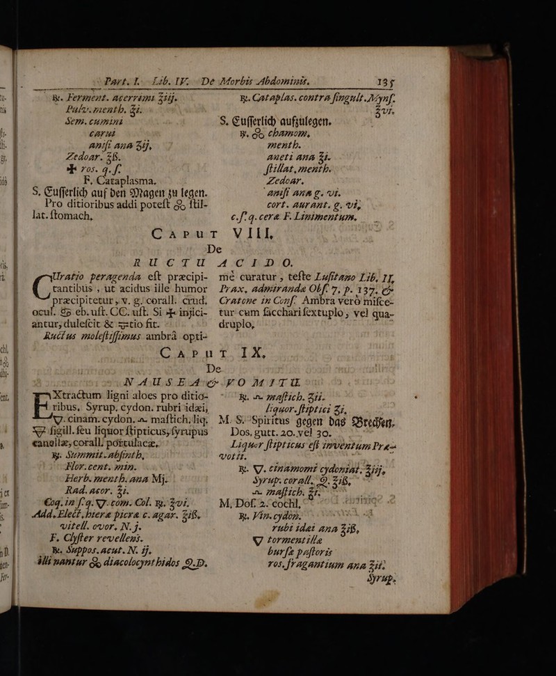  NT LLLIudaid EE m &amp;. Fermezt. Acerrimt zig. ü Pav. zaentb, &amp;i. SEP. CHA l. g cAr li. ] An/fi Aue Sij, pr || Zedoar. E , Pos. q. f. d F, Cataplasma. !* S. Cufferlib auf ben 99tagen su legen. | Pro ditioribus addi poteft ($5 ftil- |. lat.ftomach, &amp;. Gataplas. contra fimgnlt.Mynf. Vi. S. Gufferlid) aufsulegetn. BW, eS CPAIIOHA, mentb. Aueti AHA £1. fH illat, ment b. Zedoar. AmfianAsg.vi c cort. AUT AHt. €. Vi, c.f: q. cere. F. Lintmentum. ü. B tantibus , ut acidus ille humor przcipitetur , v. g; corall. crud, ocul. 85 eb.uft. CC. uft. Si » injici- antur, dulefcit &amp; xxtio fit. ARuctus molefitffimius ambrà opti- ees peragenda eít pracipi- mé curatur , tefte Lzfizazo Lib, 1T, Prax, admiranda OLf. 7, p. 137, e Cratone in Conf. Axibra veró mifce- tur cum faccharifextuplo; vel qua- druplo, ;  ler TNI  | | yes ligni aloes pro ditio- V. cinam. cydon. a. maflich, liq. | Xy feill.feu liquor ftipticus,fyrupus , | «anellz;corall; pottulacz, y. Szepopmtt -abfrnt b, —JFlor.cent. min. Herb. mentb. ana Mj. Rad. aor. 5. M €29. 12 f. 9. NJ. com. Col. gt. $07. &amp; po dd. Elect, biere pera c. agar. 2ifS, | vitell. ovor, N. j. F. Clyfler revellens. 1 , Be Suppos.Acut.N. f. ue Mi mantur s dincolocynt bidos 9.D. &amp;. n 7afHicb. 21i. Iquor. fHptici Z2, Dos, gutt. 20. ve! 30. Liquer [Hipticus eff zzmventum Pra- Volt. ! ky. V. cinamomi cydoniat . 2j), Syrup. corali. OQ. 21$, a. rAflicb. $^ deli M, Dof. 2. cochl,' idc Rt. Vip. cydon. | rubi idet 41A ifs, V tormentille burfa baftori vos, [ragantium Ana Zii. Syrup.