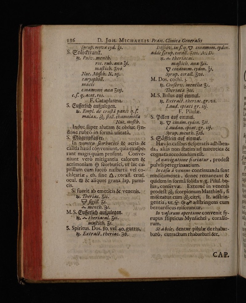 TMENICHISENNOSHISMUA nm atn teta me aita tit t nate enis Sor zp. yoyv&amp; cyd. 22, $9. Ctárdtrand. is B, Pulv. meni. F05- (WP AA S. ma[lcb. vi Auc. Mofch. N, tj. caryopbtr. PEACLS ciBAmomi aua Su. INA, 7RofCb. Induc füper alutam &amp; obduc fyn- done rubró-in formá.ufitatà, 5. SXagenpflatler. in vomita. fcorbuticó &amp; acria.&amp; calida haud conveniunt, quia exafpe- rant magis quam profünt. Conve- niunt vero mitigantia calorem &amp; acrimoniam O fíecorbutici, ut lac ca- prillum cum fuüccó nafturtii vel co- chleariz , eb, fine A, corall. crud. ocul. £5 &amp; aliquot grana lap. pumi- cis. Si fuerit ab emeticis &amp; venenis, UE. Tberiac. Z1. MX fail. S.l 4 Zentb. 9. M.S. Cufjerlid) aufguleget. R, -n« £ beriacat. 1. muftich. az. S. Spiritus. Dos. 30, vel 40, guttas, R. Extract, tbertac. 9fs, Dtilffobu, in fq. NJ. cramonm.cydox. adde firup, coral. in. AM. D. y, -n« ZbertAcAt. maftich. Ama 3d. V cinapnn. cydon. 21, Syrup. coralt. Zt. M. Dos. cochi. j. E. Cozferxv. mentbe 3; Tbertacae 911. R. VJ cinam.cydon. 511. Lauda. opiat;gr. iij. Syrup. ment b. 5t. S. &amp;5dfftlein auf einmal. Hzcin cafibus defperatis adhiben- da, aliás non ftatim ad narcotica &amp; cognataaceedendum eft. A navigatione fioriatur , prodeft pulvis peregrinantium. In cafa À veneno continuanda fünt medicamenta , donec remaneant &amp; quidem in formá folida v. g. Pilul. bo- lis,coníerva. Externé in venenis prodeft |$5 fcorpionum Matthioli , fi mifceatur cum citri. . It. adfhria- gentia, ut, 4» P. et adflringens cum bezoardicus mifceantur, In vaforum apertione convenit fy- rupus ftipticus Mynfichti , corallo- rum, | SPA bile; dentur pilulae de rhabat- baró, extractum rhabarbari &amp;c, CAP.