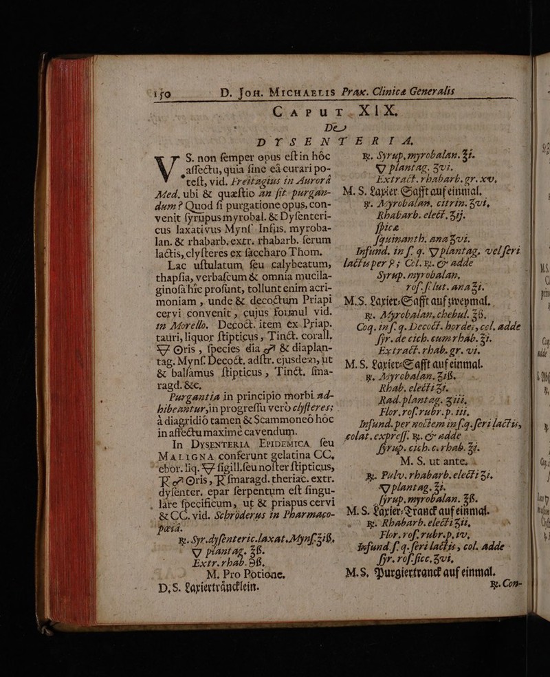 DYSE S. non femper epus eftin hóc V ,affe&amp;tu, quia fine eà curari po- tefl, vid. Zreztagius fn Aurorá Med. ubi &amp; quaftio aa frt purgan- dum ? Quod fi purgatione opus, con- venit fyrupusmyrobal. &amp; Dyfenteri- cus laxativus Mynf' [nfiis, myroba- lan. &amp; rhabarb.extr. rhabarb. ferum la&amp;tis, clyfteres ex faccharo Thom. Lac uftulatum feu. calybeatum, thapfia, verbafcum &amp; omnia mucila- ginofà hic profünt, tollunt enim acri- moniam , unde &amp; decoctum Priapi cervi convenit , cujus formul. vid. (e Morello, Decoct. item ex Fo tauri, liquor ftipticus , Tint. corall. X7. Qris , fpecies dia eet &amp; diaplan- tag. Mynf. Decot. adftr. ejusde, ut &amp; balíamus Íítipticus , Tinct, (ina- ragd. &amp;c, | Pargantia in principio morbi z4- IM à diagridió tamen &amp; Scammoneó hoc inaffectumaximé cavendum. In DysrNrERIA ErriprwiCA feu MALIGNA conferunt gelatina CC, ebor. liq. 7 figill.feu nolter ftipticus, 'E. e? Oris ,'E. fmaragd. theriac. extr. dyfenter. epar ferpentum eft fingu- làre fpecificum, ut &amp; priapus cervi &amp; CC. vid. Scbrüderus 1m Pharmaco- paid. E. Syr.dyfenteric-laxat Myn[. 2/5, AntAg. 5 Extr.rbab. 9f. M, Pro Potioace. D. S. £ayietvándlein. TUEBETMRCUPE E, Syrup, myrobalan. 21. VJ plantag. 3vi. Extract.rbabarb.gr. xv, M.S, fayier. Cafft ouf einaat, g. AyrobAalan, cttrin. vt, Rbhabarb. elect, 2j. fpica Jfauinantb. ana vi. Ynfund. £n f. 9. N7 piantag, velferi latiuper £3 Ccl. y. e» adde Syrup. myrobaan, rof. f lut. ana zi. g. Afyrobalan, chebul. 28. Coq. 12 f. q. Decodf. bordes, cc, adde fiv. de cicb.eumrbab. 21. Extratf.rbab. gr. vt. M.S. £axter«&amp; afft auf einmal. g, Adyrcbalan., 21$. Rbab. elecf i 3r. Rad.blantag. 314, Flor.vof.rubr.p. tit, Iufund.per noctem iu [.3. feri lactis, €olat .expre[f. 9. et adde fori. emcb. c. rbab. 27. M. S. ut ante, &amp;. Polv.rbabarb. elect? 51, Nx plantag. 21. [yrup.myrobalan. 2$. M.S. f'ayier/grand auf einmal. &amp;. Rbabarb. elecf 111, Flor.vof. épté t iv, Yofund. f. q. feri lacfts , col. Adde Jyr. rof. fice. St, | M.S, SDurgiertranc auf einmal. E. Con-