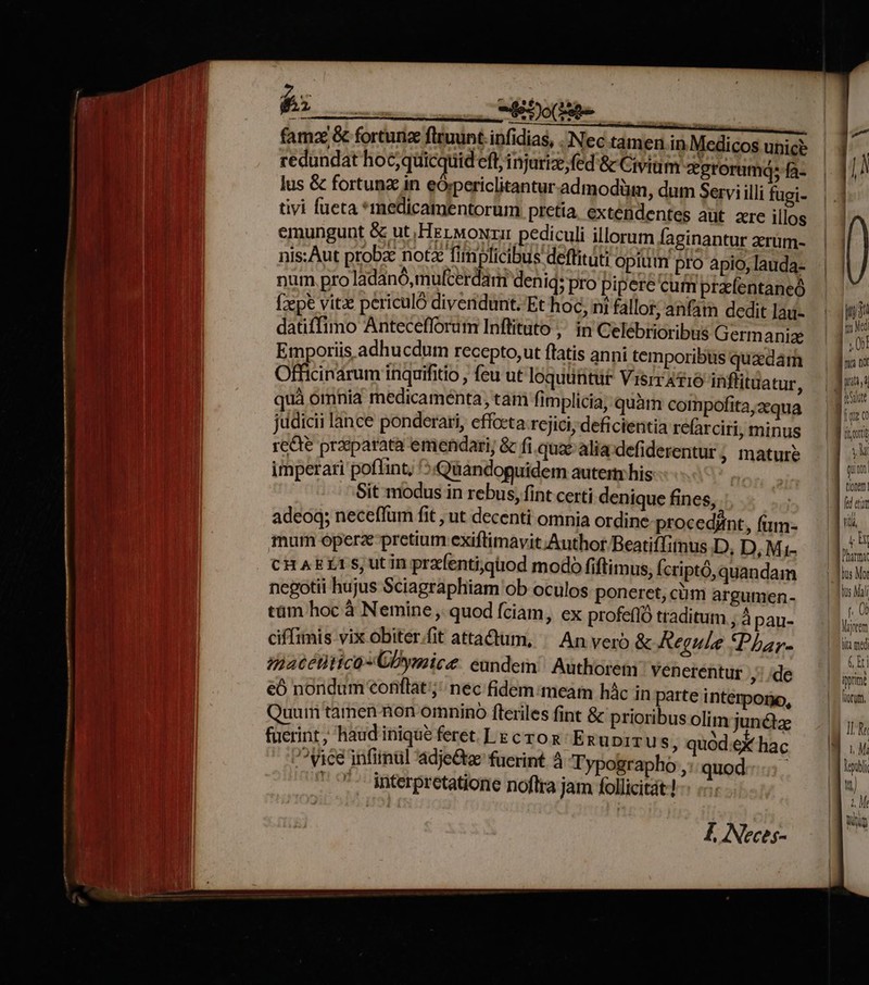 | | a —— c MB JO (aede ! |o OPEEDROLITA famz &amp; fortunx fluunt. infidias, Nec tamen in Medicos unice BE redundat hoc; quicquid eft, injurize;fed'&amp; Civium zgrorumá; fa- lus &amp; fortunz in eÓrpericlitantur admodüim, dum Servi illi fugi- uu tivi fueta *medicamentorum pretia, exténdentes aüt zre illos eq emungunt &amp; ut Het woNri pediculi illorum faginantur zrüm- Um nis: Aut probx notz fimplicibus deflituti opium pro apio, lauda- pu num. pro ladanó,mulfcerdam deni; pro pipere cum praefentaneó Wt fepe vitz periculó divendunt. Et hoc, ni fallor, anfam deditlau- : |j . .  s » b J li AE datiffimo Anteceflorum Inflituto ,' in Celébrioribus Germanie | I bs Etnporiis adhu cdum recepto,ut flatis anni temporibus quedam jum I | Officinarum inquifitio , feu ut loquüntur Visrrafio inflituatur, p Qc MEME. A icaf THLAPUR int i UN quà omnia medicamenta, tam fimplicia; quam compofita,xqua — f. jüdicii lance ponderari, effceta rejici; deficientia refarciri, minus LX | recte praeparata emendari, &amp; fi. qua&amp;alia defiderentur; matur? | ji 1 | imperari poflint, '5«Quandoguidem autern his E ni Sit modus in rebus, fint certi denique fines, | Wei adeoq; neceflum fit , ut decenti omnia ordine-procedint, (um- — 1. j mum óperz pretium exiftimavit;Author Beatiffinus D, D,Mi- — || thi P cHAELI S, utin prafenti;gtiod modo fiftimus, fcriptó, quandam Jul m negotii hujus Sciagraphiam ob oculos poneret,cüm argumen. 5 iab tüm hoc à Nemine , quod fciam, ex profefló traditum , Apau- diss v | ciffimis vix obiter.fit attadtum, ^ An vero &amp; Regule Phay. 00s 1 Ji | | matétitico-CDymice. eundein Authoretn. venerentur so E. uu €Óó nondum conflat; nec fidem meatn hác in parteinternpono, — ii 24 | Quum tamen non omnino fteriles fint &amp; prioribus olim jun&amp;z IL Re 1 ucrin, haudiniqutfererLscrox Emuprrus, quódekhac — (My 3 ^ Vice infirul adje&amp;ta: fuerint à Typographo , quod. m M interpretatione noflra jam follicitát! m | Wig | i| L Neces-