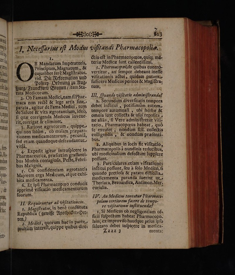 Ln sl Uli tti Ir dn, ! li nta cdit TInann Jam lit d, 4qu inus mature In. D. Mie Adam men. |pi- 172 jd D0io, ndg (tj J | | I, B Mandatum Imperatoris, Principum, Magnatum , &amp; cujuslibet feré Magiftratus, vid. &amp;yíe SR eformation unb SYofícep « Syrbnung au 21ug: 2. Ob Famam Medici,nam fi Phar- parata , agitur de Fama Medici , tum deSalute &amp; vita zgrotantium, ideo, fi qz corrigenda Medicus invene- rit, corrigat &amp; eliminet, 3. Ratione egrotorum , quippe» qui non folüm , ob malam prepare- tionem medicamentorum, pecunia, fed etiam quandoque defraudantur» vitlà, 4- Expedit igitur introfpicere in Pharmaceutica, prafertim graffanti- bus Morbis contagiofis, peite, Febri- bus Malignis, v. Ob confidentiam zgrotantis Majorem erga Medicum, atque exhi- bita medicamenta. 6, Et ipfi Pharmacopoeo conducit ápprimé vifitatio medicamentorum füorum. 1I. Requiruntur ad vifitationem. 1. Magiffratus, in bene conftituta Republica (getviffe 9(potbed'erzier: ra) 2. Medici , quorum hac in parte» inultum intereft,quippe quibus dire- etes 3 &amp;io eft in Pharmacópoeos, quiq; md- terie Medicz funt callentifimi, 3. Pharmacopei,de quibus contró- vertitur, an femper debeant ineffe vifitationis actui, quidam putant: füfficere Medicos peritos &amp; Magiftra. tum, : III, Onando vifitatio adminifiranda? 2, Secundum diverfitatis tempora debet inftitui ,' potiffimum. autem. tempore autumnali , ubi herbe &amp; omnia funt collecta &amp; ufui repofita , ne aliás, fi Vere adminiftretur vifi- tatio, Pharmacopceeus habeat , quó fe excufet ; nondum fcil, collectis colligendis, &amp; nondum prafenti- bus. : 2. Aliquibus in locis fit vifitatio, Pharmacopolis à nundinis reducibus, ubi medictnalium defectum fuüpplere poffüat, 3. Particulares ctiam vifitationes curialia. IF. An Medic teneatur Pharpmaco- polam certiorem facere de tempo- re vifrtationm inflituende? — 1, Si Medicus ob negligentiam of- ficii fufpectum habeat Pharmacopo. lam, eximprovifo haudque prius ipfo falutato debet infpicerc in medica- 442123 dw cosccaneptqs