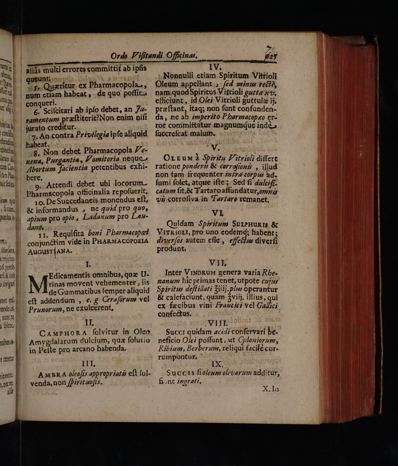 X dj Vott Conf hendin bintlin litüm di «m Cu hm Py, Yit fedi lm eju y fitum. pond lee 4 m B Marfurt, i tejciu yi pondo f TAA d 9 lrigan| l munt qui todo d E quce d j folo P3 pisi etenttr M j jns E 0e Df, | | d E |] | L geunti cc; P d | : f». Quaritur. ex Pharmacopolas, conqueri. &amp;. Scifcitari ab ipfo debet, an 74- ramentum praftiterit?Non enim nifi jurato creditur. ha jMfS 7. An.contra Privilegiaipfe aliquid habeat. $. Non debet Pharmacopola 7e- bere, : .Attendi. debet ubi locorum. 10; De Succedaneis monendus eít, &amp; informandus , ne qZid pro 440, pass pro opio, Ladanum pro Lan- a0. 1r, Requifita beri Pbarmacopa conjunctim vide in PHARMACOPOEIA AuGusrjANA. I. Edicamentis omnibus, quz lU- Mss movent vehementer , iis de Gummatibus femper aliquid eft addendum , e.g Ceraforum vel Prunorum ne exulcerent, 1l, CAwxPHORA folvitur in Oleo Amygdalarum dulcium, qua folutio in Peíte pro arcano babenda. 111, AMBARA oleofis appropriatés eft (ol- venda, non /Pirit uofts. IV. Nonnulli etiam Spiritum Vittioli Oleum appellant; e sinus vet?é, nam.quodSpiritus V itrioli guzz« xv, praftant, itaq; non fünt confunden- da, ne ab imperito P barmacopao er- rot committatur magnumque inde» füccrefcat malum. Ww. Orrumà Spiritu F'itricli differt ratione pondert &amp; corrafronzs , illud non tam frequenter ;z*4 corpus ad. fumi folet, atque ifte; Sed fi duleifi- catum fit,&amp; 'Fartaro affundatur,omz jg vii corrofiva in Tartaro remanet, Vi Quidam Spiritum SurxPHunIs &amp; VirRioLt, pro uno codemá; habent ; diverfos autem efle, effec£us diverfi produnt. V1L Inter ViNoRuM genera varia Rbe- zanum hic primas tenet, utpote cz; Spiritus deflillati iij. plus operantur &amp; calcfaciunt, quam $viij, illius, qui ex facibus vini £razcici vel Galle confectus, VII. Succr quidam acidi confervari be- neficio O/ei poffunt, ut Cydeniorum, Ribium, Berbere reliqui facile cor- rumpuntur, IX Succis fioleup olivarum additur, fiunt ingratt, X.la
