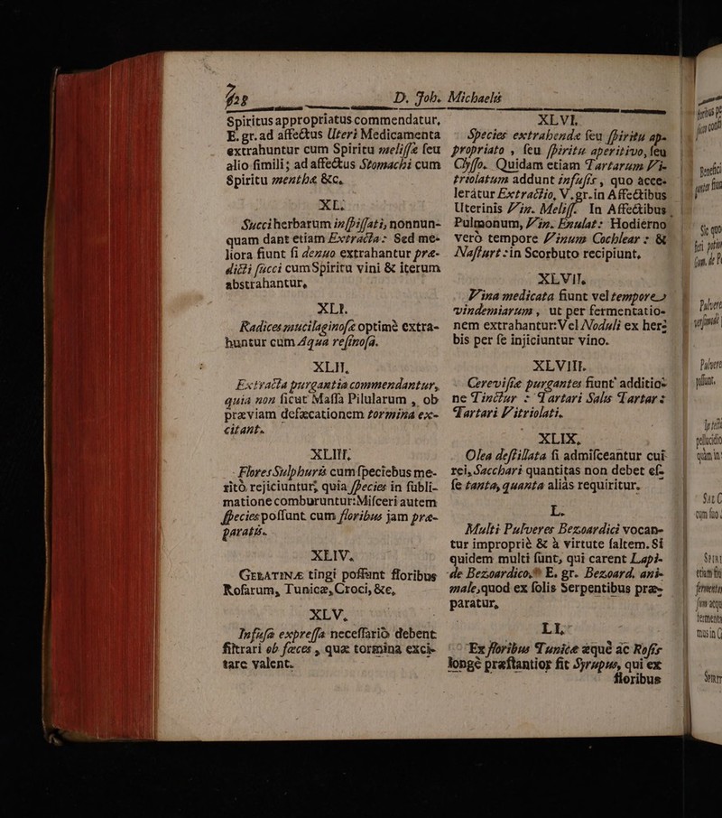 i—€— 3 Js ex-—— C rU wm E air arai mc — —— 7T D. Job. MERE Ein E Spiritus ap propriatus commendatur, E. gr. ad affe&tus Uteri Medicamenta extrahuntur cum Spiritu zze/i// feu alio fimili; ad affectus Szopsacbi cum Spiritu »ezzb& Kc. XL. Succiherbarum i»[Pif/ati, nonnun- quam dant etiam Ex?racza- Sed me- liora fiunt fi dezuo extrahantur pr- dicli facci cumSpiritu vini & iterum abstrahantur, XLI. Radices mucilaginoft optimé extra- buntur cum Z4z2 re(imo[a. XLH, Extvacta purgautia commendantur, guia non ficat Maffa Pilularum , ob praviam defacationem Zorzina ex- citant. XLIII, paratis. XLIV, GrzATINAE tingi poffant floribus Rofarum, Tunica, Croci, &e, XLV, Infafa expreffa neceffario debent: filtrari eb feces , qua: tormina exci- tarc valent. XLVI. Species extrabenda feu [Biritu ap- propriato , feu fDiritu aperitivo, feu Clyffo. Quidam etiam Tarzarzm Zi- £rmlatum addunt Zzfzffr, quo acce- lerátur Ex£racfio, V. gr.in Affettibus Pulmonum, Fin. Enulat: Hodiérno vero tempore Zzum Cochlear : & INaffurt sin Scorbuto recipiunt, XLVIT, Pina medicata fiunt vel tempore.» vindemiarum , ut per fermentatio- nem extrahantur:V el AVoduli ex herz bis per fe injiciuntur vino. XLVIII. Cerevifre purgantes fant additio ne d incur - dartari Sals Vartar : dartari F'itriolati, XLIX, Olea deffillata fi admifceantur cui Multi Pulveres Bezoardici vocan- tur improprié & à virtute faltem. Sí quidem multi funt; qui carent Lapi- male,quod ex folis Serpentibus prae paratur, LI, Ex floribus Tunice àqué ac Rofre longe praftantior fit 5jrzpus, qui ex floribus » iris fig J pendici jn fru Sie quo fei prt TY Buluert nh yrs | Puluete yfünt pu pellucidi e quim in: MIU ttn f femetia Jm xq temen mui ( Seu