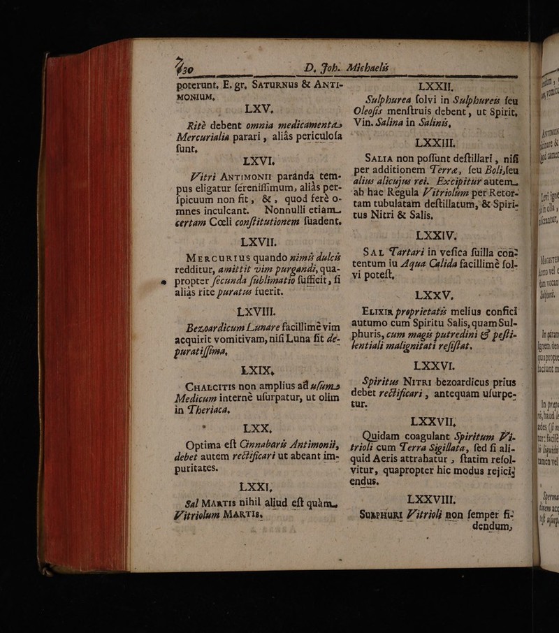 fio MONIUM, LXV, Rité debent omnia medicamenta» Mercurialia parari ,' aliàs periculofa funt, LXVI. Vitri ANriwoNIr paránda tem- pus eligatur fereniffimum, aliás per- fpicuum non fit, &amp; , quod fere o- mnes inculcant. — Nonnulli etiam. certam Coeli conffitutionem Yuadent, LXVII. MzrncuRrus quando zs dulcá redditur, esaiztit vim purgands, qua- propter /ecuzda fublimatio fufficit , fi alias rite pura£zz fuerit. LXVIIT. Bezoardicum Lanare facillime vim acquirit vomitivam, nifi Luna fit &amp;e- peratiffma, EXIX, CnALCITIS non amplius ad 2/775» Medicum interne ufürpatur, ut olim in 4 beriaca, , LXX, Optima eft Gizzabaris Antimonil, debet autém rec/ficari ut abeant im- puritates. LXXT, $4] Maxis nihil aliud eft quàm, Vitviolum MARTIS, RDGCDPUEIAG I ERO UAR AR MEI dy LXXII, Sulpburea folvi in Sulpburen feu Oleofis menftruis debent , ut Spirit, Vin. $2/iza in Salinis, I LXXIII. SALIA non poffunt deflillari , nifi per additionem Terra, íeu Bo/ijfeu alius alicujus vel... Excipitur autem., ab hac Regula Z£riolum per Retor- tam tubulatam deftillatum; &amp; Spiri- tus Nitri &amp; Salis, LXXIV. SAL Tartari in vefica füilla conz tentum iu 7/224 C«Jida facillimé fol- vi poteft, Muy UE oe LXXV, EuIXIR proprietatzs melius confici autumo cum Spiritu Salis, quamSul- phuris, cum magts putredini &amp;9. pe[fi- lentiali malignitati refiflat. LXXVI. Spiritus NrrR1 bezoardicus prius debet recfificari , antequam ufurpe- tur. LXXVII, Quidam coagulant Spiritum 7. trioli cum erra Sigillata, fed fi ali- quid Aeris attrahatur , ftatim refol- vitur, quapropter hic modus rejici4 endus. LXXVIII. SuxrHuRI Z/jtrioli non femper fi- dendum, Jano irt ip tmd ler ig Jj f olà y | MAGISTER im vocan In pian Ipnen der quaptopt W ciunt m ! ^ pup I * Iro, haad / edes (m tr folle n Init men ve um | linm it U un