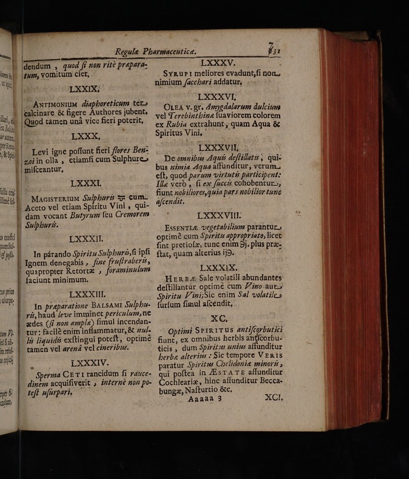 E-.| lim liu Ili, i t Jr li düten. Det Reto T pit dendum , qod ff non rite prapara- quin, vomitum ciet, LXXIX, |, AxrIMoNIuM déapboreticum tero |calcinare &amp; figere Authores jubent, |Quod tamcn unà vice fieri poterit, |* - z LXXX, Levi igne poffunt fieri ffores Ben- | oi in olla , etiamfi cum Sulphure» QU con | LXXXI MacrisTERIUM Sulpburis 5 cum- s exi B amid B 6i | EM us prius E ware | LXXXII. In párando Spiritu Sulpburá,fi ipfi fine fruflrabertt, quapropter Retortz , foraminulum faciunt minimum. LXXXIII. In praeparatione BALSAMI Sulpbu- y, haud /eve imminet perzculum,ne n P qd uf. | o ] TOU tur: facile enim inflammatur, &amp; zz/- lis liquid&amp; extingui poteft, optime tamen vel arezá vel cineribus. E LXXXIV. Sperma CE T 1 rancidum fi razce- dinem acquifiverit , izzergé non po- teft. u[urpari, LXXXV. Svrurri meliores evadunt,fi nor, nimium /accbari addatur, | LXXXVI, OLEA v. gr. d»zyedalarsm dulcing vel d erebintbina fuaviorem colorem ex Rubia extrabunt , quam Aqua &amp; Spiritus Vini, LXXXVIII, De omnibus Aquis deflillatit , qui- bus zimia 44qua affünditur, verum, eft, quod parum virtutss participent: Ille vero , fi ex faccis cohobentur,, fiunt zobilioresquia pars nobilior tunc afcendit. LXXXVIII. EsseNTL&amp; vegetabilium parantur, optime cum Spiritu appropriato, licet fint pretiofz, tunc enim 9j, plus pra: ftat, quam alterius ij2. , 1 LXXXIX. Hzrzn2s5. Sale volatili abundantes deítillantàr optímeé cum 7 igo aut.» Spiritu F'ini;Sic enim Sal volatile.» furfum fimul afcendit, XC, Optimi Sr1R 1TUs anti/carbutici fiunt, ex omnibus herbis antfcorbu- ticis , dum Spiritus unius aftunditur herba alterius : Sic tempore V ERIS paratur Spiritus Chelidonia minoris , qui poftea in ZEsTA TE affunditur Cochleariz, hinc affunditur Becca- bunga, Nafturtio &amp;c, 3 Aaaaa 3 XCI, — —  le : - Eu x L Yo D — RC Pc TERT EP ED — — -Ex— fram dla a: — : — ep E. MM. - weno pn SENEC D cem m LI qucm dhet INL NUS —— UEME.cR ut - ae wJ - — m. zi E as iim — t. — e - PU —— : c d * 4 , n 4  ^r, CON. TT. - *