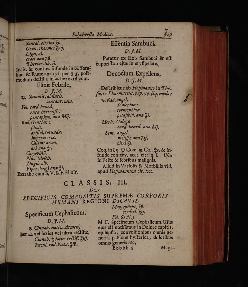 Inf, i b» [E ETE Polychrefía Medica. Santal. citrini £i. ; , Gran, cbermes $7. Effentia Sambuci, Lign, 4t. : D. 7. M, croci AMA SD... Paratur ex Rob Sambuci &amp; T beriac. lib. 1j. euporifton ejus in eaielten e Deco&amp;um Expellens, D. 3. M. Elixir Febrile, D. f. M. Defcribitur ab Hoffmmanzo in d be- y, Summit, abfmtb, faro Pharmaceut, pap. 44. [ea , imodo » centaur. min. x. Rad, angel, Fol. card. bened, V'aleriane ruta borten(is. tormentilie pentapbyll, ana Mij. petafrtid, ana 21. . Rad. Gentiana. Herb, Galegee fici. card. tened. ana Mg ariffol.ret unde. S P em, angel. imperatoria. j v Calami avon, «^N if tend oH ari ana Zi, its 3 Caryopbill. Coq. inf.q. 7 Com. x. Col. 2x, &amp; in- Nuc, Mofch, funde conferv, acct. citriq.f, —lI/zs Zingib. alb. in Pefte &amp; febribus malignis. Piper, longi ana £i. 4 Aliud in Variolis &amp; Morbillis vid, Extrahe cum S, V. &amp; F. Elixir, apud Heffmannum cit, loco, CLASSIS; III De» COMPOSITIS SUPREM/E CORPORIS UMANI REGIONI DICATIS. Mag. epilept, 26. cordial. $5]. Fol. Q) N. j. M, F, Specificum Cephalicum. Ufus ejus eft notiffimus in Dolore capitis, epilepfia, convulfionibus omnis ge- neris, paffione hyíterica, doloribus omnis generis &amp;c, Bbbbb 3 SPECIFICIS H Specificum Cephalicum, D. T M. X. Cinzab, nativ, Armen, per zx vel fexics vel ultra re&amp;tific, Cinnab, 3 toties rect if. 3j, Fecul, rad, Pon. Sif, Magi- p .] Í