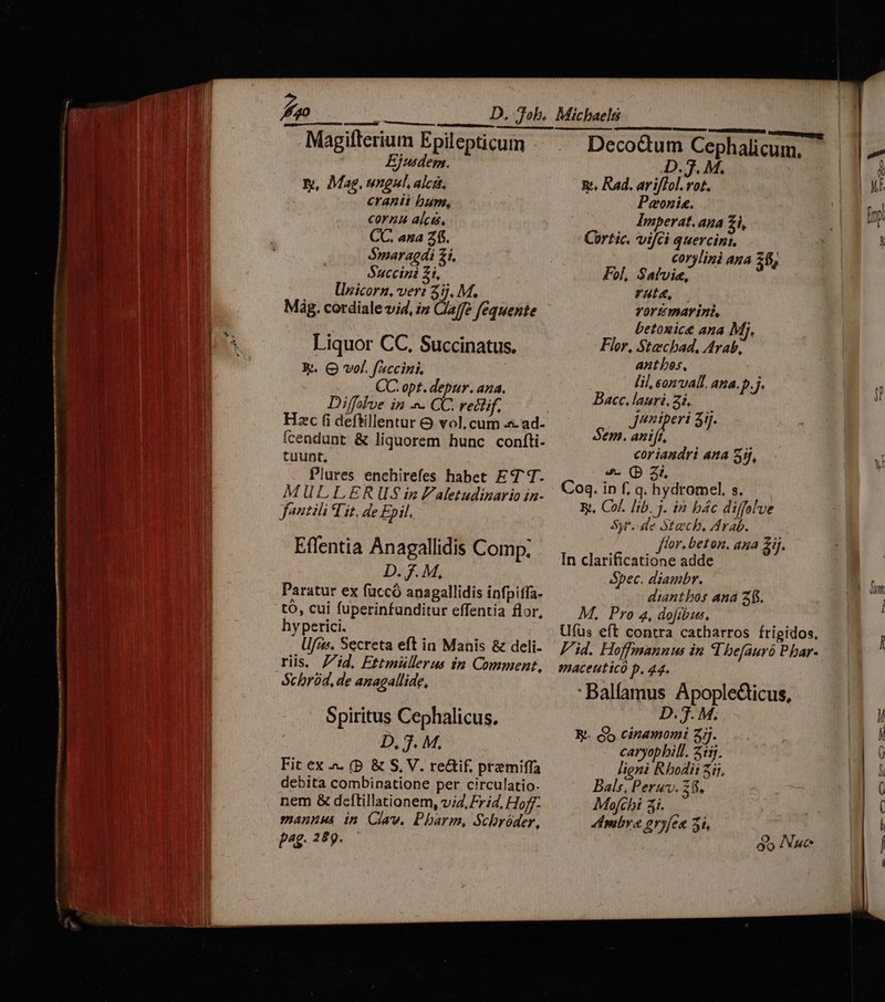 Magifterium Epilepticum Ejusdem. y, Mag. ungul, alca. cranii bum, coran alca, CC. ana Z $$. S$maragdi zi, Seco 1o llzicorz, ver: s Mig. cordiale vid, i» Claffe fequente Liquor CC, Succinatus. R&. Q vol. faccini. CC. opt. depur. ana. Diffalve in -- CC. rectif. Hzc (i deftillentur & vol, cum .s- ad- ícendunt & liquorem hunc confti. tuunt, Plures enchirefes habet ET T- MULLER US$ iz Faletudinario in- fantili Tit, de Epil. Effentia Anagallidis Comp. D. 7. M, Paratur ex füccó anagallidis infpiffa- tó, cui fuperinfunditur effentia flor, hyperici. Ufus. Secreta eft in Manis & deli. riis. 7id. Ettmüllerus in Comment, Schród, de anagallide, Spiritus Cephalicus. D, 3. M. Fit ex .». (D. & S, V. reif. przmiffa debita combinatione per circulatio. nem & deftillationem, v4, Frid, Hoff mannus in Claw. Pharm, Schróder, p^4£- 259. Deco&tum Cephalicuim, D. 7. M. Bt. Rad. arifTol. rot. Peonis. Imperat. ana 2i Cortic. vifci quercint. corylinà ana 26; Fol, Satvie, ruta, Yortemarini betogice ana Mij. Flor, Stecbad, Arab, antbes, lil, onvall. ana. Pj Bacc. lauri. 2i. jeniperi aij. Sem. Iri coriandri ana ij, 4 (p 37 Coq. ip f, q. hydromel, s. X, Cof. lib. j. in bác diffalve Sy*.-de Stecb, Arab. flor. beton. ana &ij. In clarificatione adde Spec. diambr. diantbos ana 2. M, Pro 4, dofibus, Ufus eft contra catharros frigidos. Pid. Hoffmannu in I befauró P bar- emaceuticó p. 44. : Balfamus Apoplecticus, D. 7. M. Rt. jo cinamomi 2j. caryopbill. 2:57. ligni Rhodii 5ij. Bals, Peruv. 2$. Mofchi 3i. Ambra eryfea 23i, óo Nyuce y Nee Im [o ma U—— — — CU €