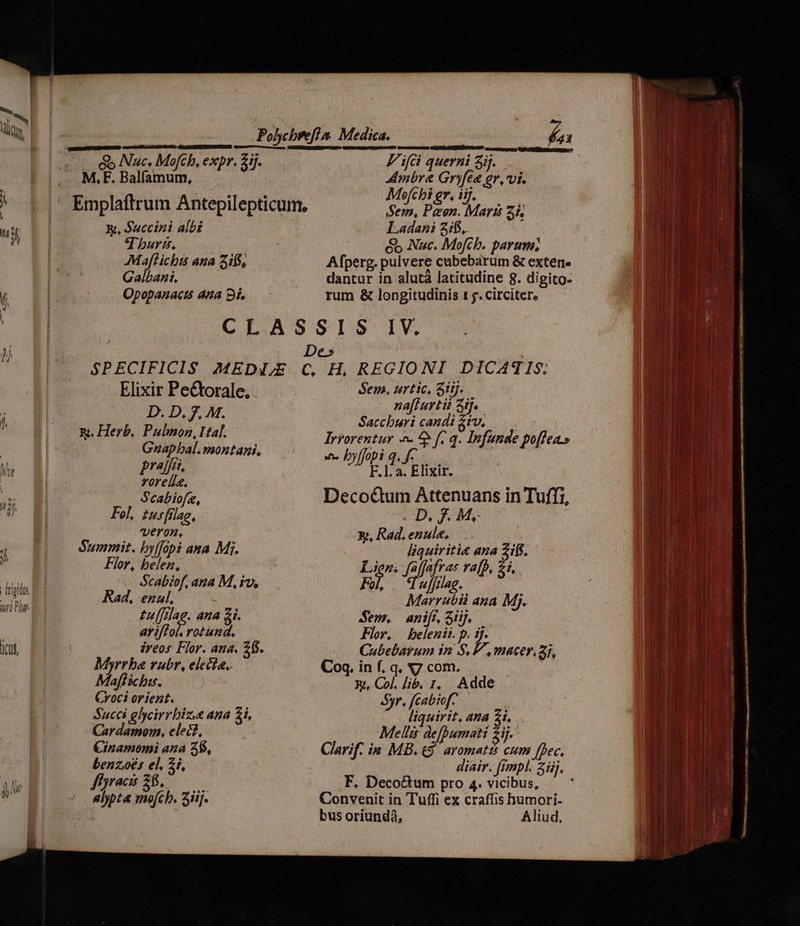 Dicat Ó he Polycbref?a. Medica. iei   aucar SERRE cautes mà So Nuc, Mofch, expr. 21j. Fifi querni 3ij. oo M,F. Balfamum, Ambre Gryfee gr, vi. » . b ] * | j?  Emplaftrum Antepilepticum, in pero Maris zh R, $uccini albi Ladani 3i6, ! T buris, éo Nuc. Mofcb. parum; Maftichts ana 316, Afperg. pulvere cubebarum &amp; externe Galbani. dantur in alutá latitudine 8. digito- Opopanactó ana 9i. rum &amp; longitudinis 1 jy. circiter, CLASSIS IV. De» SPECIFICIS MEDI,E C, H, REGIONI DICATIS; Elixir Pe&amp;orale. Sen. iis E E na[furtii 45. ud Mo JM. Saccburi candi &amp;tv, Rt. Herb. Pulmon, Hal. Irrorentur ^ 5 f. q. Infunde po[feas Gnapbal. montani, wn. byffopi q, f- prej't F.l:a. Elixir. ella. : Scabiofe, Decoc&amp;tum Attenuans in Tuffi, Fol, tusfilag, ..D. fF. M, | veron, X, Rad. enule, Summit. byffopi ana Mi. liquiriti« ana 2if$. For, belez, Lien. Pig ra[p, 1, Scabiof, ana M, iv, P ujflag. Rad, ezul, Marrubii ana Mj. Pufireg. ana &amp;i. Sem, ani[ 3iij. ariffol rotund. Flor. belenii.p. ij. ireos Flor. ana. 26$. Cubebarum in S, P, macer, 2i, Myrrba rubr, electa, Coq. in f, q. X7 com. Maflichu. xt, Col. lib, t, Adde Croci orient. Syr. fcabiof- Succi glycirrbiz.e ana 2i, liquirit, ana 2i. Cardamom. elec, Meli defpumati £j. €inamomi aza 5$, benz.oés el, 2i, ffyracis 26, Clarif. i» MB. £9. avomatts cum [pec, diair. [rmpl. iij, F, Deco&amp;um pro 4. vicibus, * Convenit in Tuffi ex craffis humori- bus oriunda, Aliud,