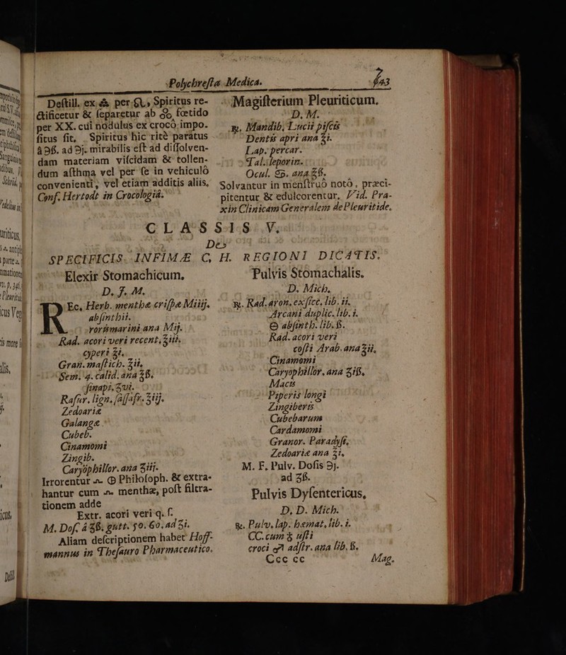 Xo ij Ni WM ud h ATA tipo TN bu, p rti JUS, —a M Deftill. ex: &amp;&amp; per.£V» Spiritus re- '&amp;ificetur &amp; (eparetur ab So fotido er XX. cui nodulus ex crocó. impo. fitus fit, Spiritus hic rité paratus | 49fi. ad 5j. mirabilis eft ad diffolvea- dam materiam viícidam &amp;c tollen- ! dum afthma vel per (e in vehiculó convenienti, vel etiam additis aliis, Conf. Hertodt in Crocologiá. D. M. Dentis apri ana 2i. Lap. percar. q al.ileporin. Ocul. $5. ana £f. t De» Elexir Stomachicum. P pA M, rortmarini ana Mij. Rad. acori veri recent Ziti. cyperi £i. Gral af b zii, Sein. 4. calid. ana 26. 1xap1, 2rui. Rafar. lign. [al[afr. Sii]. Zedoari&amp; Galang&amp; Cubeb. Cinamomi Zingib. Caryópbillor. aa Sir. Irrorentur a- (p Philofoph. &amp; extra. hantur cum .». mentha, poft filtra- tionem adde Extr. acori veri q. f. M. Dof. 4 $6. gutt. 5o. G0, 4d 5i. Aliam defcriptionem habet Hoff- mannus in d befanro Pharmaceut tco. D. Micb, Arcani dup lic. lib. $. O abit h. lib. fi Rad. acori veri Cinamoemi Macts ; Pzperis longi Zingibihi Cubebarum Car damomi Granor. Paradyft, Zedoari&amp; aua 51. M. F. Pulv. Dofis 9j. ad 2í5. D, D. Mich. CC.cum $ ufti croci e adir. ana [zb. fs. Ccc cc Mag.