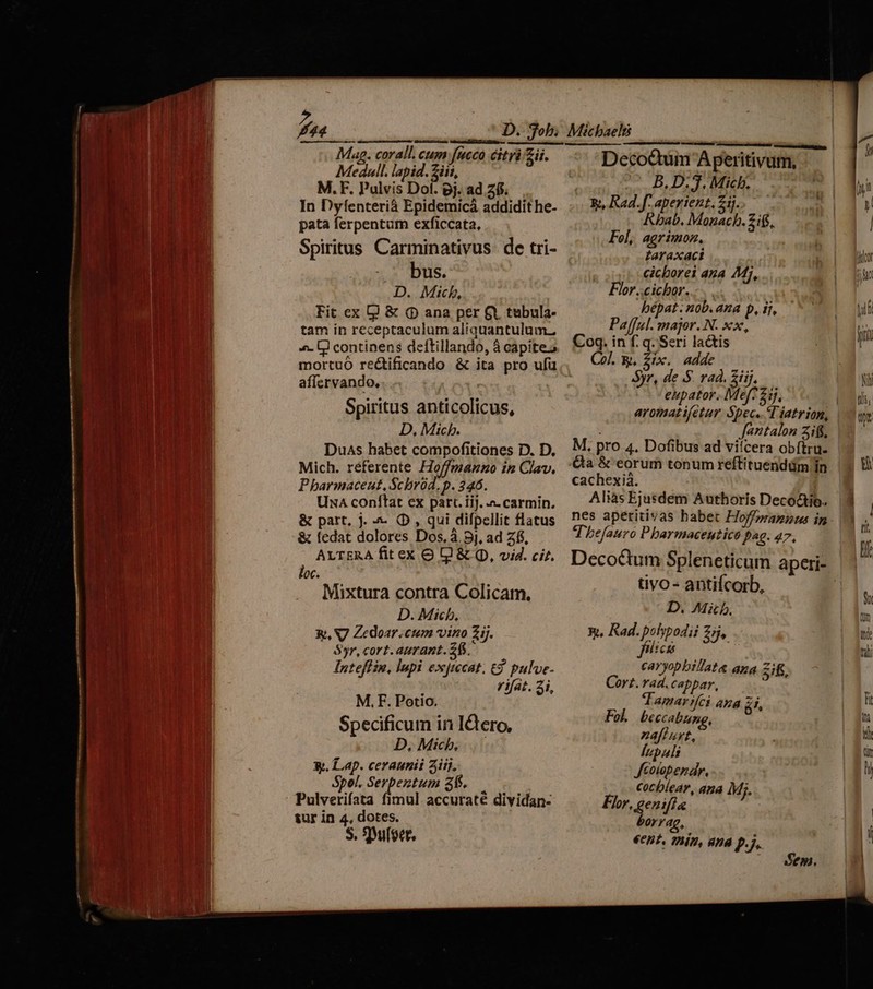 pats e mie. RE DEA mt A ECT T ERSET — EC a RA eal E c; Mag. corall. cum fucco itr Zii. Medull. lapid. iii, M.F. Pulvis Dol. pj. ad 21$. In Dyfenterià Epidemicá addidit he- pata ferpentum exficcata, Spiritus Carminativus. de tri- bus. D. Mich, Fit ex Q & (p ana per &X tebula- tam in receptaculum aliquantulum. ^. UD) continens deftillando, à capite; mortuo re&tificando & ita pro ufü affcrvando, Spiritus anticolicus, D, Mich. Duas habet compofitiones D. D. Mich. referente Ho/fmanno in Clav. Pharmaceut, Scbrüd. p. 246. UnA conftat ex parc. iij. - carmin. & part, j. -- OD, qui difpellit flatus & fedat dolores Dos, à. 9j, ad Z6, ALTERA fit ex O L1 & (D, vid. cir. loc. Mixtura contra Colicam. D. Mich, &, V7 Zedoar.cum vino ij. Syr, cort. aurant. 25. Inteffin, lupi exjmcat. t pulve. rifat. 3i, M, F. Potio. Specificum in I&tero, D, Mich... X. Lap. ceraunii aij, Spei. M etii 395. Pulverifata fimul accurate dividan- sur in 4, dotes. S. SDuloet, mestre tctit e Pay, B. D. J. Mich. Rt, Rad.f. aperient. zi. fpe [AU EN Fol, agrimon. taraxaci cicborei aza Mi, Flor..cichor. bépat. nob.ana p, 1j, Pafful. major. N. xx, Coq. in f. q. Seri lactis Co. &, P. —— Syr, de S. rad. 2iij, à eupator. li 5j. aromatifetur Spec. TT iatrion, Jantalon Zi. M, pro 4. Dofibus ad vifcera obftru- &a & eorum tonum reftituenddm Ín cachexià. | Aliàs Ejusdem Authoris Decoctio. nes aperitivas habet Hoffpramuus in T 'befauro P barmaceutico f^€- 47. Deco&tum Spleneticum aperi- tivo - antifcorb, D. Mib. 9, Rad. polypodij £5 fiicas i caryopbilate ana Zif. Cort. rad. cappar, : Tamar ici AKA £1, Fol. beccabung, ^7 aff AY, lupali Jcoiopendr, .- €0cblear, ana Mi. Fr, genifía borrag, €ent. Thin, und p.j. Sen.