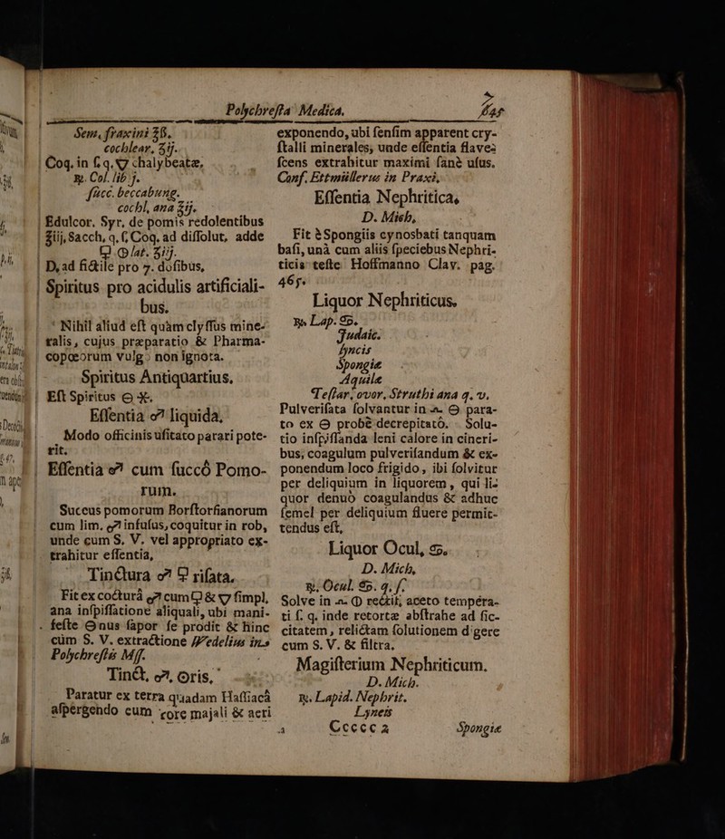 ert obff f 4^ ALD 1 ap ! cochlear, 5j. Coq. in &amp; q. S7 chalybeate, y. Col. lib j. fcc. beccabung. cochl, ana £j. El (p/at. 3i/j. D, ad fi&amp;ile pro 7. dofibus, bus. ' Nihil aliud eft quamclyffus mine- talis, cujus praeparatio &amp; Pharma- copoeorum vulg» non ignota. Spiritus Antiquartius, Effentia c? liquida, Modo officinis ufitato parari pote- rit. rum. Succus pomorum Borftorfianorum cum lim. ez infufus, coquitur in rob, unde cum S, V. vel appropriato cx- trahitur effentia, TinQura o? 9 rifata, Fit ex cocturá e? cum &amp; «7 fimpl, ana infpiffatione aliquali, ubi mani- cum S. V. extractione //edelius iy.» Polychrefiis Mff. T TinG, c7, Oris, Paratur ex terra q'iadam Haffiacá alpergendo cum orc majali &amp; acti exponendo, ubi fenfim apparent cry- ftalli minerales; unde effentia flave: fcens extrahitur maxími fané ufus. Conf. Ettmiüllerus in Praxi, Effentia Nephritica, D. Misb, Fit &amp;Spongiis cynosbati tanquam bafi, unà cum alíis fpeciebus Nephri- ticis tefte Hoffmanno Clav. pag. 465. Liquor Nephriticus, R^ Lap. Sp, j'daic. Iyncis Spongit Aquile Te(lar, ovor, Strutbi ana q.v. Pulverifata folvantur in. &amp; para- to ex O probé decrepitato. . Solu- tio infpiffanda leni calore in cíneri- bus, coagulum pulverifandum &amp; ex- ponendum loco frigido, ibi folvitur per deliquium in liquorem, qui li- quor denuo coagulandus &amp; adhuc femel per deliquium fluere permic- tendus eft, Liquor Ocul, c5. D. Mich, y. Ocul. 5. 4, f. Solve in .- (D recif, aceto tempéra- ti f. q. inde retortze abflrahe ad fic- citatem , relictam folutionem d'gere cum S. V. &amp; filtra. Magifterium Nephriticum. D. Mich. m. Lapid. Nepbrit. Lyness 4 Ccecca Sbongie