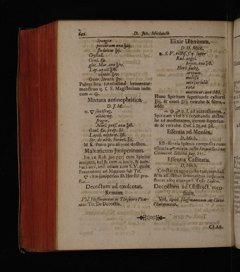 fas Spongis ercarum ana zii; Jadaicus ij. Cryflali. Ocul. 85. glac. Mar. ana 2/v, Lap.aquil. eif. copbit. fiv. Qvor, Strutb. $v. menítruo q. f. F. Magifterium inde: cum - Q. Mixtura antinephritica, g. V7 faxifrae. alkekene- fragor. Nucl, perf- ana -2ifs. Qcul. £p, prap. 3i. Lapid. nepbrit. 2$. Syr; de altb. Fernel. Zij. M E. Potío pro aliquot dofibus. Malvaticum Juniperinum. Fit ex Rob jun;peri cum Spiritu juniperi, vel & eum .a- junip, & Sam- kuci-ana,imo etiam cum S. V. quale Francofurti ad Moenum fub Tit, V vite juniperina D. Horftii pro- Decoctum ad. exulcerat, Renumn, Vid Hoffmannus in I beauro P bar- qzac. Tit. De Decoctis. Elixir Ulterinum, D. D. Mich, x. $. P. rectif. f73. [uper ad.angel. bryon, ana 21f5, Herb.puleg, arteuus. sneliffe mercur ial Yate natyicar. apa Mij, Hunc Spiritum fuperfunde caftorei Ziij, & croci iij. extrahe & filtra.., adde —— & (B o1 q. f, ad acetofitatem. ; Spiritum vini b's cohobando abftra- he ad medietatem, iterum füperfun- dc & extrahe. Dof. à Dj.ad zí$, E(Tentia ad.Menfes, D. Mich. Eft effentia Splenis compofita cum eflentia.s mixta, cefte Etoile; ó dza Cozzpsent. Scbród. p«o. 215. Effentia. Caffitatis, Ln Mitcb. Conftat ex agno cafto tamquam bafi & in aff-Cibus feminalibus imprimis fluore albo convenit Tee Fadem. Decocttim ad Obflractmenp- fium, Vid. apud Foffmaeninum in Cldus Pharmaceut,, tenuis Dici tni