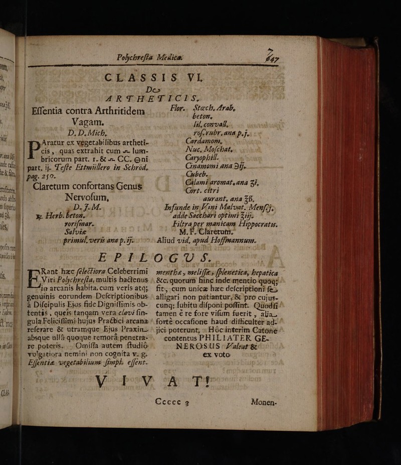 042 2 Effentia contra Arthritidem : | Vagam. ili | (D 4^ Min, | y Aratur ex vegetabilibus artheti- T | Pp , quas extrabit cum - lum- ie em d bricorum part. r. &amp; .- CC, oni wis | part, ij- Zeffe Ettmüllero im Schród, I pag. 250- sis, F |. Claretum confortans Genus ndo af Nervofum, D oper ED. 7M. O3, Mi x Herb.betoz. ín xorifmar. Salvte primul, veri ana p. ij. potita m | E-P: PE * | Rant hzc felecfiora Celeberrimi Viri Polycbrefla, multis baGenus im arcanis babita, cum veris atq; «nb | genuinis eorundem Defcriptionibus imu | à Difcipulis Ejus fide DignitTimis ob- lim E |. tent&amp;s , queis tanqam vera c/avi fin- nef | gulaFelicifimi hujus Praé&amp;tici arcana absque ulíà quoque remorá penetra- ian (t re poteris. .. Omiffa autem ftudió vulgastiora nemini non cognita v. g. Effentie. vegetabiliums ftmpl. effent. he (1 Flor... tech, Arab, beton, Íil, conval, rof. rubr, ana p,j.. Cardamon., INuc, Mofcbat, Caryop bill. Cinamomi ana 9i. Cubeb. Calami aromat,.ana 2i, Cort. citri anrant, ana 71, Infunde in Fini Malvat. Menfzj, adde Sactbart optimi Zi. ^ Filtra per manicam Hippocratis. M.F. Claretutn, Aliud vid, apud Hoffmmannunm. mentba , meliffes fpleuetica, bepatica &amp;c, quorum hinc inde mentio quóq; fit. cum unicz hzc defcriptioni fe, alligari non patiantur; &amp; pro cujus- cung; fubitu difponi poffint. Quodfi tamen é re fore vifum fuerit , alja., forté occafione haud difficulter ad- jici poterunt; - Hóc interim Catone contentus PHILIATER GE. NEROSUS Zaleat &amp; €x. voto
