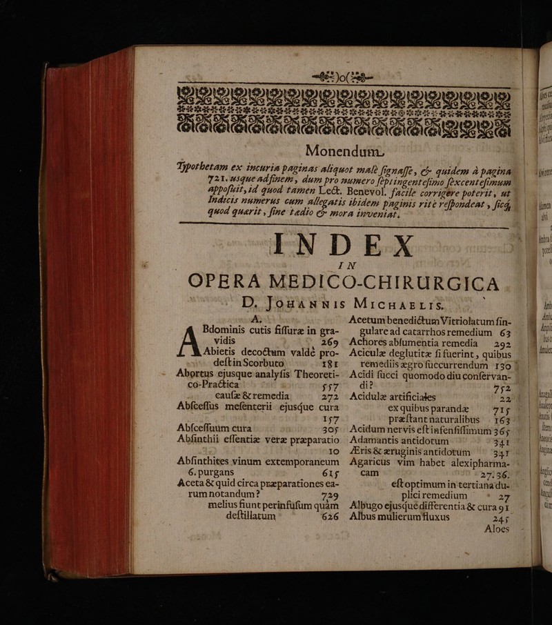 A. Bdominis cutis fiffurz in gra- vidis , 269 Abietis decoctum valdé pro- deftin Scorbuto 18: Abortus ejusque analyfis Theoreti- co-Practica 557 caufz &amp; remedia 272 Abfceffus mefenterii ejusdue cura 157 Abfceffuüm cura 305 Abfinthii effentize vera praeparatio IO Abfinthites vinum extemporaneum 6.purgans 61j AÁceta &amp; quid circa przparationes ea- rum notandum? 72 melius fiunt perinfüfüm quàm deftillatum 626 Acetum benedictumVitriolatum fin- gularead catarrhosremedium 63 Achores abfumentia remedia — 292 Aciculz deglutita fifüerint , quibus remediis gro füccurrendum 150 ! Acidi fücci quomodo diu confervan- di? V $E. Acidula artificiales 22, ex quibus paranda 71$ przítantnaturalibus . 163 Acidum nervis eft infenfiffimum 36; Adamantis antidotum 341 Eris &amp; eruginis antidotum 341 Agaricus vim habet alexipharma- cam 27.36. eftoptimum in tertiana du- pliciremedium - 2 Albugo ejusdué differentia &amp; cura 91 Albus mulierumfluxus 24$ Aloes