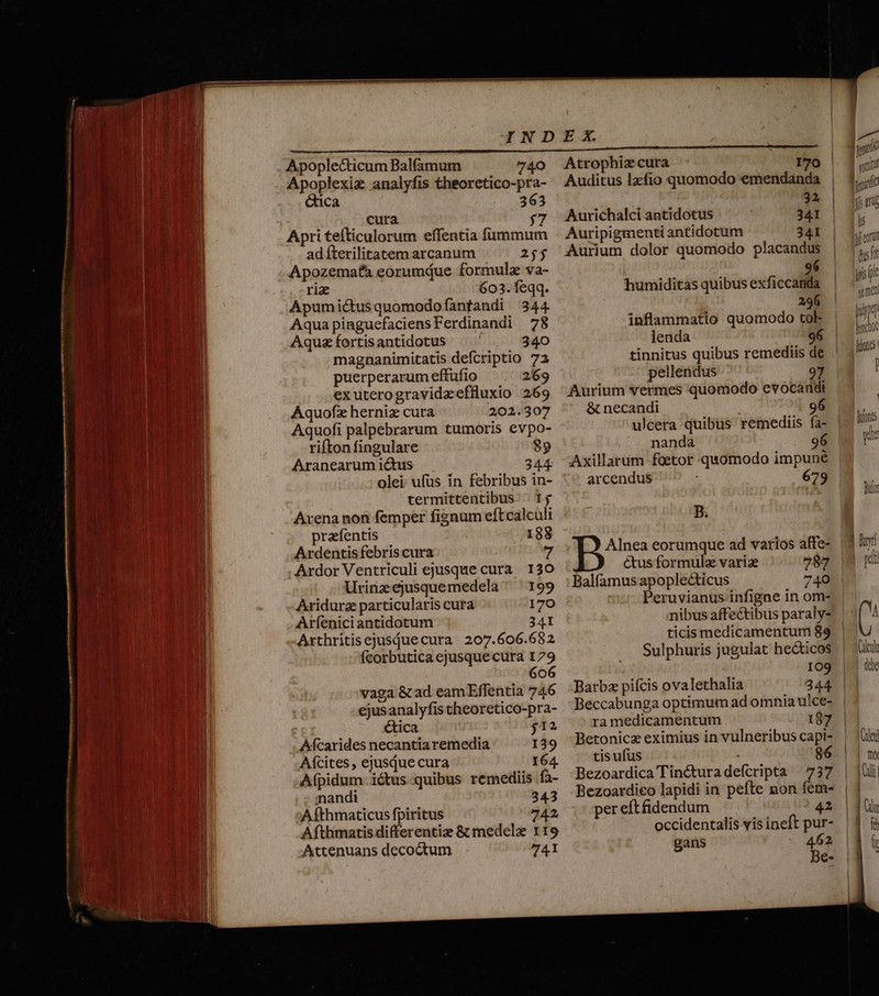 Apoplecticum Balfamum 740 Apoplexiz analyfis theoretico-pra- &amp;ica 363 cura Apri tefticulorum effentia fummum ad fterilitatem arcanum 25$ Apozemafa eorumdue formula va- rix 603. feqq. Apumictus quomodofanfandi 344 Aqua pinguefaciensFerdinandi 78 Aquzíortisantidotus ^ ' 340 magnanimitatis defcriptio 72 puerperarum effufio 269 exuterogravidaeffluxio 269 Aquofz herniz cura 202.307 Aquofi palpebrarum tumoris evpo- rifton fingulare 89 Aranearum ictus 344 olei ufüs in febribus in- termittentibus. Ij Axena non femper fignum eftcalculi prafentis 188 Ardentisfebris cura 7 Ardor Ventriculi ejusque cura. 130 Urinzejusquemedela 199 Aridurz particularis cura 170 Aríenici antidotum 34I Arthritisejusduecura 207.606.682 fcorbutica ejusque cura 179 606 vaga &amp; ad eam Effentia 746 ejusanalyfis theoretico-pra- ctica j12 Aícarides necantia remedia 139 Aícites, ejusque cura 164. Afpidum ictus-quibus remediis fa- nandi 343 Afthmaticus fpiritus 742. Afthmatis differentize &amp; medelze 119 Attenuans decoctum 74 Atrophiz cura I70 | Auditus lzefio quomodo emendanda 32 Aurichalci antidotus 341 Auripigmenti antidotum 341 Aurium dolor quomodo placandus 96 humiditas quibus exficcanda 296 inflammatio quomodo tok lenda 96 tinnitus quibus remediis de pellendus Aurium vermes quomodo evocandi &amp; necandi 96 ulcera quibus remediis fà- nanda 96 | Axillarum faetor quomodo impuné arcendus 679 B. Alnea eorumque ad varios affe- ctus formulae variae 787 Balfamus apoplecticus 740 Peruvianus infigne in om- nibus affe&amp;tibus paraly- ticis medicamentum 89 Sulphuris jugulat hecticos 109 Barbz pifcis ovalethalia 344. Beccabunga optimum ad omnia uice- ra medicamentum 187 Betonicz eximius in vulneribus capi- tis ufus 86 Bezoardica Tin&amp;turadefcripta 737 Bezoardico lapidi in pefte non fem- per eftfidendum 42 occidentalis vis ineft pur- gans 462 Be-