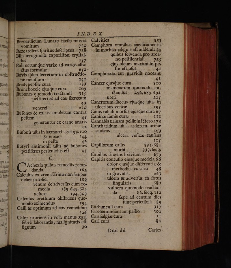 € ^ T Im do hg; Vuserfit uomodo: 5 remedis do evoca remedis | odo imo (^ Ü varios af oW [pne ins Thus para menturti lt hel vomitum 730 Bezoardicus fpiritus defcriptus | 738 Bilis eruginofe coporifton. cryital- jus 137 ne menfium 240 Brady pepfia: cura 133 Bronchocele ejusiue cura I09 Bubones quomodo tractandi | 31; peftiferi &amp; ad eos fecrecum 43 venerei 210 Bufones &amp; ex iis amuletum contra peftem 43 generantur ex carne anatis 42 Büfonü ufus in haemorrhagiis 99. roo &amp; noxz 344. in pefte 42 Butyri antimonii ufüs ad bubones peftiferos periculofus eft 43 C. Achexia quibus remediis retar- danda 162 Calculus ex arena Urinz non femper debet praedici 188 renum &amp; adverfus eum re- media 189. 649.684. veficae 194. 303 Calculus urethram obítruens quo- modo eximendus I94. Calli &amp; optimum ad eos remedium 326 Calor pruriens in vola manus agri ' febre laborantis malignitatis eft fignum 30 Calvities 333 in: morbisimaliguis eft addenda 3g quibus folvenda pro arca- nopeflilential ^ 72g ejus.oleum maximi in pe- fte eft.ufüs 41 Camphorata.cur gravidis. noceant MNT 43 Cancer ejusdue cura 320 mammarum. quomodo tra- Gandus | 296,689.692 uteri 22g Cancrorum füccus ejusiue ufüs- in ulceribus vefica I9j Canis rabidi morfus ejusque cura 67 Canina famis cura 131 Cannabis urinam pellit inIctero 173 Canthariduüm u(us- ardorem. urinae caufans 199 ulcera vefica caufans IOj Capillorum cafus 335.684. morbi 335. feqq; Capillos tingens lixivium 679 Capitis contufio ejusdue medela 86 dolor ejusdue differentiae &amp; methodica curatio. 48 in gravidis . 263 ulcera &amp; adverfus ea fotus fingularis 680 vulnera quomodo tractan- da 86.feqq. 312 faepe ad centtüm dies funt periculofa 89 Carbunculi cura 317 Cardiaca infantunr paffio 302 Cardialgia cura 14. Ddd dd