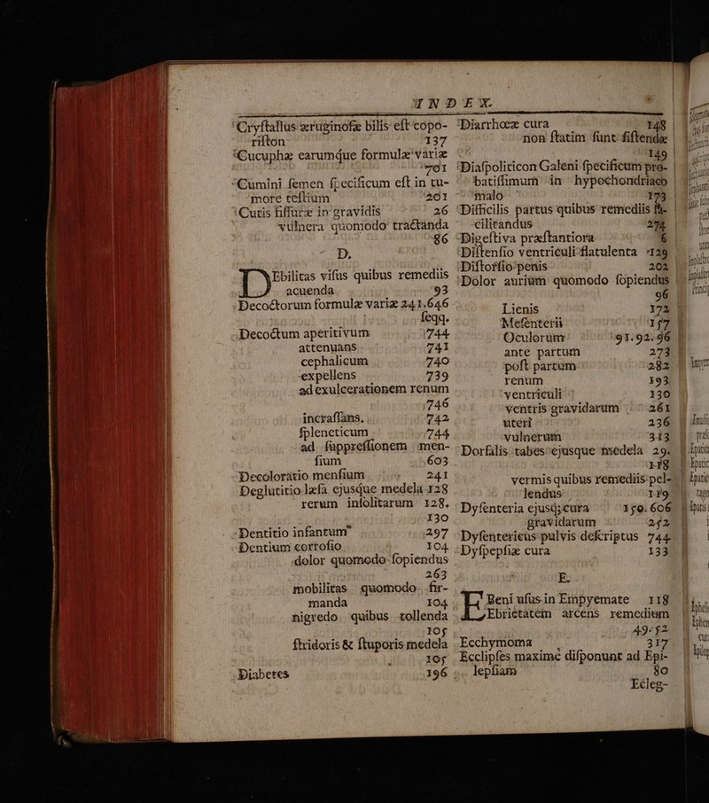 Cryflallus aruginofe ilis eft cópo- rifton 137 (Cucuphz earumque formule'variz 701 Cumini femen fpecificum eft in tu- more teftium 201 Cutis fiffurx in gravidis 26 vulnera quomodo tractanda 86 D, Ebilitas vifus quibus remediis acuenda 93 Decoctorum formule varia 24 1.646 feqq. Decoctum aperitivum 744. attenuans 741 cepbalicum 740 expellens 739 ad exulcerationem renum : 746 incraflans, 742 fpleneticum 744 ad ífuppreffionem | men- fium 603 Decóloráatio menfium 241 Deglutitio lafa ejusqdue medela 128 rerum iníolitarum 128, 130 Dentitio infantunr 297 Dentium corrofio 104 dolor quomodo-fopiendus 263 mobilitas quomodo- .fir- manda 104 nigredo. quibus tollenda IOf ftridoris &amp; ftuporis medela 10j Diabetes 196 . Diarrhoex cura 148 batiffíimum ^im hypochondriaeo malo 173 Difficilis partus quibus remediis fh- Digeftiva praftantiora Lanlaltrl mpuait ID. A AMI Diftoffio-penis 202 Dolor auriüm quomodo fopiendus 96 Lienis 172 Metentetii 167. Oculorum 91.92.96 ante partum 272 poft partum 282 renum 93 ventriculi 130 ventris gravidarum 261 uteri 236 vulnerum 313 Dorfális tabes^ejusque tiedela 29. r8 vermis quibus remediis pel- lendus- | If9 Dyfenteria ejusd;cura 159.606 gravidarum 242. Dyfenterieus pulvis de&amp;riptus 744. Dyfpepfiz cura 133 E Beni ufusin Empyemate — 118 Ebrietatem arcens remedium Ecchymoma — , de s Ecclipfes maxime difponunt ad Epi- lepfiam 80 Ecleg-