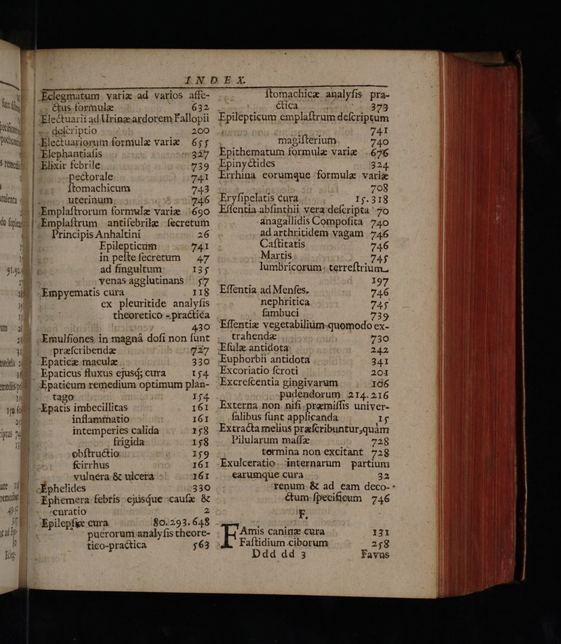 fm. Ddtong, ] fenes lento (lo foeni um oa eda n M redi pd n Qe D vemdit  2! Th M Ig ctus formulae 632 Electuarii ad Urinz:ardorem Fallopii delcriptio 200 Electuarierum formule vari 6;; Elephantiafis 327 Elixir febrile 739 pectorale 741 ftomachicum 743 uterinum 74.6 Emplaíftrorum formule variz. 690 Emplaftrum antifebrile íecretum Principis Anhaltini 26 Epilepticum 741 in peltefecretum — 47 ad fingultum 13$ yvenasagglutinans $7 ex pleuritide analyfis theoretico - practica 430 Emulfiones in trnagnà dofi non funt prafcribenda 727 Epaticze macula 330 Epaticus fluxus ejusd; cura 154 Epaticum remedium optimum plan- tago : If4 Epatis imbecillitas 161 inflammatio 161 intemperies calida 158 frigida 158 obítru&amp;io 159 fcirrhus 161 vulnéra &amp; ulcera 161 X phelides 330 Epliemera febris ejisiue caufe &amp; curatio 2 80.293.648 puerorum analy fis theore- tico-practica $63 Ítomachicz analyfis pra- ica s 378 Epilepticum emplaftrum defcriptum [Enn /41 magifteriutn 740 Epithematum formule varie 676 Epiny tides 324. Errhina eorumque formula varia 708 Eryfipelatis cura 12:413 Effentia abfinthii vera defcripta 7o anagallidis Compofita 740 adarthritidem vagam 746 Caftitatis 746 Martis 74$ lumbricorum: terreftrium, s 197 Effentia ad Menfes. 746 nephritica 74$ fambuci 739 Effentiz vegetabilium-quomodo ex- trahende 7530 Efülz antidota 242 Euphorbii antidota 341 Excoriatio fcroti 201 Excrefcentia gingivarum 106 pudendorum 214.216 Externa non. nifi .praemiffis univer- falibus funt applicanda 1j Extracta melius prafcribuntur,quàm Pilularum maíz 728 termina non excitant 728 Exulceratio. internarum partium earumque cura 23 ctum fpeciheum | 746 F, Amis canim cura I131 Faftidium ciborum 258 Ddd dd 3 Favus