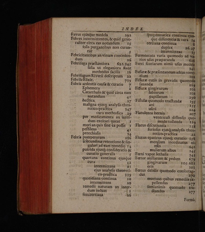 Favus ejüsdue medela 292 Febres intermittentes, &amp; quid gene- raliter circa eas notandum Ij folis purgantibus non curan- tur Febricitantibus an vinum conceden- dum 2 Febrifuga praftàntiora ^ 622.34; falia ut eleganiora fiant methodus facilis 16 Febrifugum Riverii deferipctum ^ 22 Febrile Elixir, 739 Febris ardentis caufe&amp; curatio — 7 Ephemera 2 Catarrhalis &amp; quid circa eam notandum 4I hectica 2 maligna ejtisq; analyfis theo- retico-practica 347 cura methodica | 29 per medicamenta an inter- dum excitari queat I morianquis fine ea poffit T peftilens 41 petechialis 24. Febris puerperarmm 286 à fecundinz retentione &amp; fin- gulari ad eam remedio r4 putrida ejusd; confideratio i curatio generalis. f quartana continua ejusQue cura 12 intermittens 21 ejus analyfis theoreti- CO-praética 339 quotidiana continua IO intermittens 20 remedii naturam an inter- dum induat H femitertiana 2 fymptomatica continua ejus- due differentiz &amp; cura I4. tertíana continua 8 duplex 26.27 intermittens Ij Fermentata varia quomodo ad va. rios ufus przparanda 628 Ferri fcoriarum nimii ufüs medela 341 Fufuürz &amp; prz (entaneum adéas reme- dium 102 Fiflurz cutis in. gravidis quomodo fanandz 269 Fiflurz gingivarum 102 labiorum IO2 papillarum 290 Fiftulz quomodo tradandz r9; ani jf uferi 224. Flatulenta hernia 207 ventriculi diffenfio quo- modo tollenda |. 129 Flatus difcutientia 138 furiofus ejusd; analyfis theo- retico-practica 22 Fluxus epaticus ejusd; curatio 168 rnüs 242 mulierum albus 24$ Fani vapor lethalis 343 Foetor axillarum &amp; pedum 79 gingivarum I0j.683 Or1S 103 Foetus debilis quomodo confortan- dus 270 mortuus quibus remediis ex- pellendus 277 femianimis quomodo . tra- &amp;andus 277 Formi- e allem — e RR eR er EE—AE— I21— 8 —: