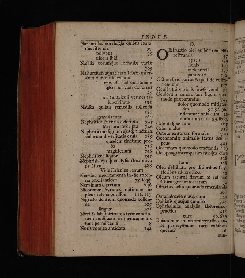 |welvzrpe4B-em p fe. 5 AER PIED IET; ; —- Narium hamorrha$ia quibus remt- diis fiftenda 99 polypus - 99 ulcera ibid. Nafalià eorumdue formule vari 709 St Nafturtium aquaticum febres inter- dum nimio ufu excitat I ejus ufus ad quartanàm eícorbuticam expertus Aj ad ventriguli vermes fa- luberrimus I3I Naufea quibus remediis tollenda NOR RAE gravidarum 260 Nephritica Effentia defcripta — 745 Mixtura defcripta — 746 Nephriticum lignum ejusd; tinctura colorum diverfitatis caufa . 189 ejusdem tin&amp;ura pro- ba 716 magifterium 746 Nephriticus liquor 74$ aNephritis ejusq; analyfis theoretico practica . 488 Vide Calculus renunt Nervina medicamenta in- &amp; exter- na przítantiora 7 j. feqq. Nervinum claretunr 746 Nicotiane Syrupus optimum im pleuritide coporiffon ^ 116.117 Nigredo dentium quomodo tolles da IO£ linguse IOI Nitri &amp; falisfpiritusob fermentatio- nem nunquam in medicamentis --fant permifcendi . 8 Nueis vomica antidota 24a O: Bítrü&amp;tio olet quibus remediis Q referanda. I47 epatis 159 - lienis 171 mefenterii 17 pancreatis j$ tiendunr - £57 Oculi ut à variolis prefervandi 3t Oculorum cancrorum liquor quo- medo przeparandus. — 7A$ dolor quornodo mitigan- dus 91. 92. 96, inflammationis cura 32» Odontalgiz cura Iof Odor malus 333 Odoramentorum formule 71Q Oeconomiz animalis ftatus defcri- ptus 401 Oedemata quomodo tractanda 219 Oecíophagi intemperies ejusQue cura 128 tumor r28 Olea deftillata pro ditioribus Cly- fteribus addere licet 58 Oleum faturni flayum &amp; rubrum Chirurgoram fecretum 92 Olfactus lzefio quomodo emendanda 1oI Omphalocele ejusd; cura 142 Ophiafis ejusdue curatio 324- . Ophthalmiz analyfis theoretico- practica archie RID i cura 90. 659 Opiata num in intermittentibus an« te paroxyffnum tuto exhiberi queant? 16 nun- fnnt UI I IM puta ^. [rot | Uns 10 udi ot (ffscrt dotol (vorum Owmdi Qs Pipitat ys sth IV end 4 4p (s ioc Pancres fist fat