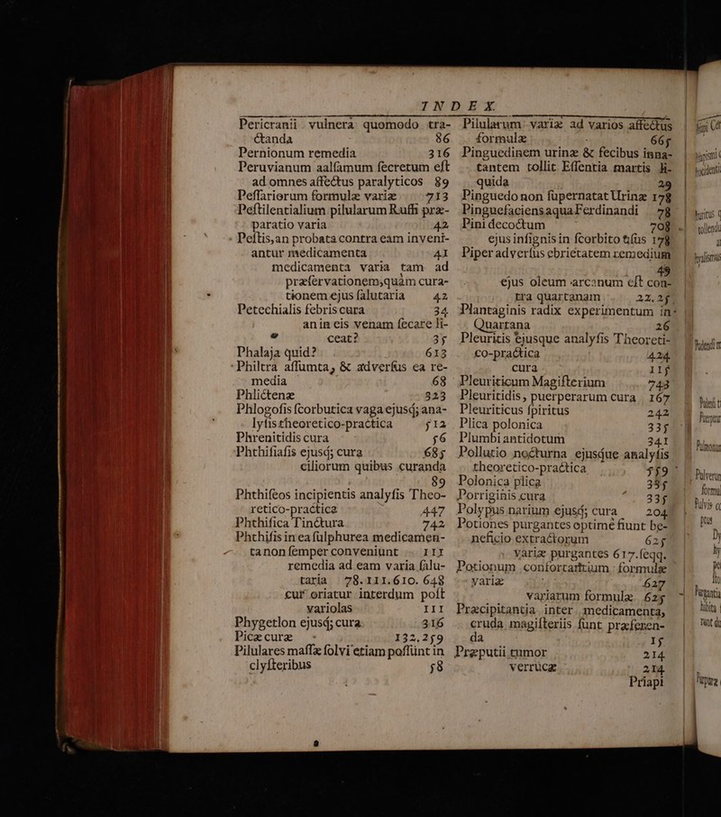 — À -- Pericranii . vulnera quomodo tra- Ctanda | 86 Pernionum remedia 316 Peruvianum aalfamum fecretum eft ad omnes affectus paralyticos 89 Peffariorum formulz variz 713 Peftilentialium pilularum Ruffi prz- paratio varia 42 Peftis,an probata contra eam inveni- antur medicamenta 41 medicamenta varia tam ad praefervationemsquàm cura- tionem ejus falutaria 42 Petechialis febris cura 34 anin eis venam fecare li-  ceat? 35 Phalaja quid? 613 'Philtra affumta; &amp; adverfus ea re- media 68 Phlictene 323 Phlogofis (corbutica vaga ejusd; ana- lytistheoretico-practica j1a Phrenitidis cura $6 Phthifiafis ejusd; cura 685 ciliorum quibus curanda , 9 Phthifeos incipientis analyfis Theo- retico-practica 447 Phthifica Tinctura 742 Phthifis in eafülphurea medicamen- tanoníemperconveniunt - III remedia ad eam varia fAlu- taria | 78.111.610. 648 cuf oriatur interdum poft variolas III Picecure - 132,259 Pilulares maffx folvi etiam poflünt in clyfteribus ;8 Pilularum .variz ad varios affectus formula 66; Pinguedinem urinz &amp; fecibus inna- tantem tollit Effentia martis Ji- quida 29 Pinguedonon fupernatat Urinze 178 PinguefaciensaquaFerdinandi | 7g Pini decoctum 708 ejus infignis in fcorbito ti(üs 178 Piper adveríus ebrietatem remedium ejus oleum arcanum e/t con- tra quartanam 22,22 Plantaginis radix experimentum in* Quartana 26 Pleuritis ejusque analyfis Theoreti- €o-practica 424. cura 11j Pleuriticum Magifterium 743 Pleuritidis, puerperarum cura | 167 Pleuriticus fpiritus 242 Plica polonica 33; Plumbi antidotum 341 Pollutio nocturna ejusáue analyfis theoretico-practica $$9 ^ Polonica plica 385 Porriginis cura 33$ Polypus narium ejusd; cura 204. Potiones purgantes optimé fiunt be- nefcio extractorum 62 ; varie purgantes 617.feqq. Potionum .confortarttium : formulse varia d 627 variarum formula. 625 Pracipitantia inter , medicamenta, cruda magifteriis funt praferen- da Ij Preputii tumor 2.14. verrucz 214 Priapi A fii Ud pfpismi hacidenu hurtus q tollendt 4l Hyalisrmi Palendi Pii t Pru Pülmonur Q liant Ribita