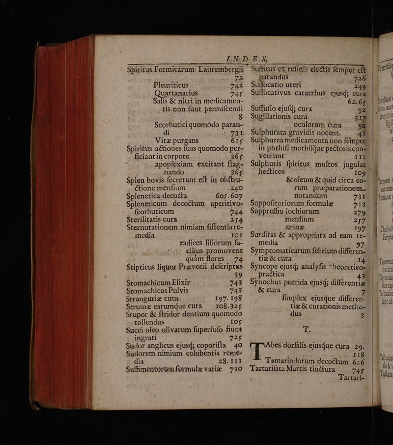 CC OMM LINPR ndo NeCoei r cie 72, Pleuriticus 742 uartanarius 74 tis non fünt permiícendi 8 Scorbutici quomodo paran- di 731 Vita purgans 61; Spiritus actiones fuas quomodo per- ficiantin corpore 36$ apoplexiam excitant ftag- nando | 36g Splen bovis fecretum eft in obftru- ctione menfium 240 Splenetica decocta 605.607 Spleneticum decoctum aperitivo- fcorbuticum Sterilitatis cura 2j4 Sternutationem nímiam fiftentia rc- media radices liliorum fa- cilius. promovent Stipticus liquor Pravotii defcriptus 39 Stomachicum Elixir 743 Stomachicus Pulvis 743 Stranguriz cura 197. 198 Strumz earumQue cura — 108.325 Stupor &amp; ftridor dentium quomodo tollendus IOf Succi oleo olivarum füperfufo fiunt ingrati 72$ Sudor anglicus ejusd; coporiffa 40 Sudorem nimium cohibentia reme- dia 28.111 Suffimentorum formule varie 710 E-X, Suffitus ex refinis eledtis femper eft parandus 726 Suffocatio uteri 249 Suffocativus catarrbus ejusd; cura 62.6; Suffufio ejufá; cura 92 Sugillationis cura 317 | oculorum cura 90 Sulphürata gravidis nocent. 43 Sulphurea medicamenta non fenipern in phthifi morbifiáue pectoris con- veniunt | III Sulphuris fpiritus multos jugulat hecticos 109 &amp; oleum &amp; quid circa eo- rum praparationem., notandum 731 Suppofitoriorum formulae 713 Suppreffio lochiorum 279 menfium 257 urina 197 Surditas &amp; appropriata ad eam re- media Symptomaticarum febrium differen- tiz &amp; cura 4 Syncope ejusd; analyfis *heoreticos practica 43 Synochus putrida ejusd; differentiae &amp; cura Y. fimplex ejusáue differen. tiz &amp; curationis metho- dus 3 de A is dorfalis ejusáue cura . 29. sri Tamarindorum decoctum 6c6 Tartarifata Martis cinctura 74$ Ta:tari- fir q ( eger [ : Bugs Thymale ju cip Tefticulo nt ad Tetodin ti &amp; Tam