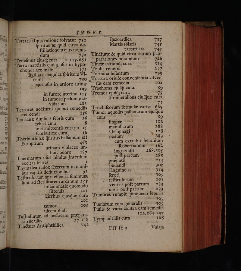 On fett doriscy l S opui Io Tits itionen, b düferen —— Tartarifalqua ratione folvatur 730 fpiritus &amp; quid circa de- ftillationem ejus notan- dum 732 Tenefmus ejusj;curà — * 155.681 Terra martialis ejufd; ufus in hypo- chondriaco malo 173 figillata coagulat fpiritum Vi- crioli 730 ejus ufus in ardore urinz | ^ 199 in furore uterino 15 j in tumore pedum gra- vidarum 283 errores no&amp;turni qüibus remediis coercendi 156 l'ertianz duplicis febris cuta ^ 26 febris cura 8 intermittentis curatio. 1j (corbuticz cura 16 Therbinthinz fpiritus balfamum eft  Europeum 463 urinam violaceo im- buit odore — 187 Thermarum ufüs nimius interdum excitat febres 1 Thymalea radox fecretum in omnt- bus capitis defluxionibus 93 'Tefticulorum apri effentia fummum (unt ad fterilitatem arcanum 255 inflammatio quomodo fiftenda 201 fcirrhus ejusque cura 201 tumor, 201 ulcera ibid. Teítudinum ad hecticam prapara- tio &amp; ufus 27.118 Tin&amp;ura Antiphthifica 744 Bezoardica 737 Martis folaris 74$ tartarifatà | 74; 'Tin&amp;turz &amp; quid circa earum prz- parationes notandum 726 Tinez earumd; cura 334. 'Tophi venerei 210 'Tormina infantum 299 . Tortura oris &amp; convenientia adver- fus eam remedia 102 'Trachoma ejuíd; cura 89 'Tremor ejuíá; cura 7$ à mineralibus ejufdue cura zy Trochifcorum formulz varie | 669 'Tumor aquofüs palberarum ejufdue cura 89 linguz IO2 mamillarum 288 Oefophagi 128 pedum: 683 eum extrahit heranium Robertianum 162 ingravidis 268.305 poft partum 283 preputii 214. pudendi 30g fanguineus 314. fcroti 30$ tefticulorum 20t ventris poft partum — 283 uteri polt partum 283 Tumores rumpit pinguedo leporis 3O0y 'T'umorum cura generalis 30$ 'luffis &amp; varia contra eam remedia 122, 264. 297 Tympanitidis cuta 168 Fff f£2 Valaia