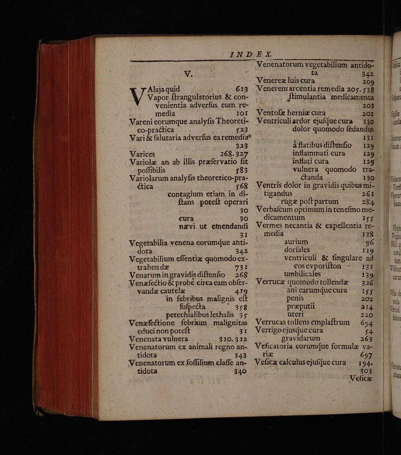 Alaja quid 615 venientia adverfus eum. re- media IOI Vareni eorumque analyfis Theoreti- —. co-prac&amp;tica ! $23 Vari &amp; falutaria adverfus ea remedia* 323 Varices 268.327 Variole an ab illis praefervatio fit poffibilis 83 Variolarum analyfis theoretico-pra- ética $68 contagium etiam in di- ftans poteft operari 30 cura 30 navi ut emendandi 31 Vegetabilia venena eorumdue anti- dota 342 Vegetabilium effentiz quomodo ex- trahendz | 731 Venarumingravidisdiftenfio — 268 Venzíe&amp;tio &amp; probé circa eam obfer- vanda cautela 41 1 in febribus malignis eft fufpecta frin petechialibuslethalis 35 Venzfectione febrium | malignitas educi non poteft 31 Venenatavulnera |^ | 310.312 Venenatorum €x animali regno an- tidota 343 Venenatorum ex foffilium elaffe an- tidota 340 Venenatorum vegetabilium antido- ta - RN Venerez luis cura 209 Venerem arcentia remedia 205. 538 203 Ventofz herniz cura 202 Ventriculiardor ejuffuecura — 130 dolor quomodo fedandus 131 àflatibusdiftenfio — 129 inflammati cura 129 inflati cura 129 vulnera quomodo tra- canda 130 Véntris dolor in gravidis quibus mi- tigandus 261 rügz poft partum 284. Verbaícum optimumin tenefmo me- dicamentum Iyf Vermes necantia &amp; expellentia re- media 138 aurium 96 doríales Il ventriculi &amp; fingulare ad cos evporifton 131 umbilicales 139 Verrucz quomodotollende — 326 aniearumQuecura — I$ penis 202 praeputii A14 uteri 220 Verrucas tollens emplaftrum — 694 Vertigocjasiue cura j4- gravidarum 263 Veficatoria eorumque formula va- riz 697 Veficx calculusejufíue cura ^ 194. 303 Vefic&amp;e fuii (nda fimorun Titum