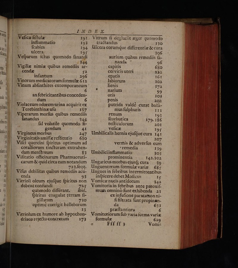 dO t A Tubusr. li p pi emony T ií lentia n Vefica iftula I91 inflammatio 193 fcabies 194. ulcera 195 Vefparum ictus quomodo fanandi E m Vigilie nimia; quibus remediis ar- cenda j2 infantum 296 Vinorum medicatorum formulz 612 Vinum abfinthites excemporaneum 6 an febricitantibus conceden- dum 6 Violaceum odorem urina acquirit ex Terebinthinz ufü 1$7 Viperarum morfus quibus remediis fanandus 344. fal volatile quomodo fi- gendum 41 Virgineus morbus 247 Virginitatisamiffereftitutio — 680 Viíci quercini fpiritus optimum ad coralliorum tincturam extrahen- dam menítruum $3 Vifitatio officinarum Pharmaceuti- carum &amp; quid circa eam notandum 723.Íeqq. Vifüs debilitas quibus remediis acu- enda 93 Vitrioli oleum ejufáue fpiritus non debentconfundi — — 72$ quomodo differant, ^ ibid, fpiritus coagulat terram fi- gillatam 730 optime corrigit helleborum 13 Vitriolum ex humore ab hypochon- driaco rejecto concretum 173 —-— Vitrum fi deglutiit zger quomodo tractandus 130 Icera eorumdue differentia &amp; cüra 306 aurium quibus remediis fa- nanda 96 capitis 680 cervicis uteri 222 epatis 16t labiorum 102 lienis 172  narium 99 Oris 103 penis 202 putrida valdé curat balfa- mus fülphuris III renum 193 Ícorbutica 179. 186 tefticulorum 201 veficae I9j Umbilicalis hernia ejufjue cura. 141 207 vermis &amp; adverfüs eum ' remedia I39 Umbiliciinflammatio 303 prominentia 142.302 Ungaricus morbusejusá; cura 39 Unguentorum formule varie — 68; Ungues in febribus intermittentibus infpicere debet Medicus Ij Vomicz nucis antidotum 342 Vomitoria in febribus ante paroxit- mum omnino funt exhibenda 21 ex infufione paratamon ni- fifiluata funt propinsn- da 631 | praíftantiora 6 Vomitoriorum füb varia forma variae formulae ^— 629 V omi - Fff ff 3