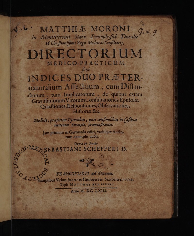 u^  MATTHLE MORONI 24,, | In AMoentisferrati Statu Protophyfrei. Duca £9 Chrifliani[fimi Regi Medici uc Confiltarij, | DIRECTORIUM MEDICO-PRACTICIM, frvé INDICES DUO PRZETER- naturalium A ffe&amp;uum , cum Diftin- &amp;orum , tum Implicatorum , dc quibus extant GraviffimorumV irorumConífültationcs; Epiftola, Quzítiones,Refponfiones,Obfervationes, Hiftor &amp;c. Medicis s prefertim Tyronibut , que confimtlibus in (affbwn ipritentur. Exempla, pramon[lrautes. Jam primum in Germania editi, variilque-Audto- rum.exemplis aucti. Opera € Studio LOS CRRSEBASTIANI SCHEFFERI D. S [4 wk(o) e 7 t x US j os. 4. Y v *e a FRANCOFURTI ad Meénum. *L Sumptibus Viduz JoawNis'GoporAEDr SCHÓNWETTENI Typis MAT TH.EI KEM PFF ERT