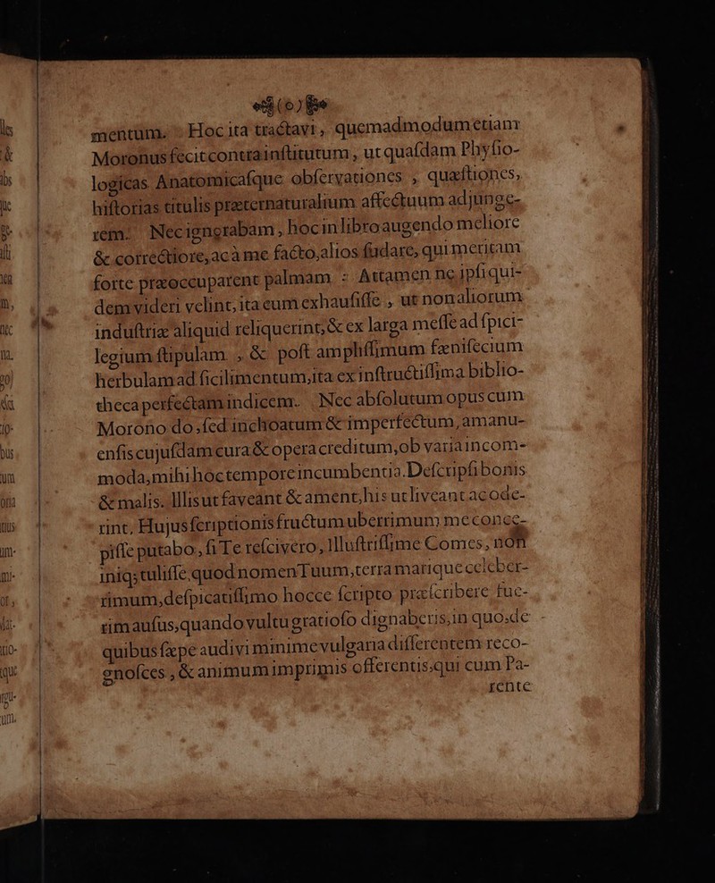 mentum. Hoc ita tractavt, quemadmodum etian Moronusfecitcontrainfütutum , ut quafdam Phyfio- logicas Anatomicafque obferyationes , quadtioncs, hiftorias titulis precernaturalium affectuum adjunge-. rem. Necigngrabam, hocinlibroaugendo meliore &amp; corredtiore,acà me facto,alios fadare, qui meritam forte pr&amp;occuparent palmam, : Attamen ne ipfiqui- dem videri velint; ita eum exhaufiffe , ut non aliorum induftrix aliquid reliquerin;&amp; ex larga meffe ad fpici- legium ftipulam. , &amp; poft am phífimum fanifecium herbulamad ficilimentumita ex inftruétiffima biblio- thecaperfectamindicemr. | Nec abfolutum opus cum Morono do.fed inchoatum &amp; imperfectum, amanu- enfiscujufdam cura &amp; opera creditum,ob variaincom- moda,mihihoctemporcincumbencua.Defcupfibonis &amp; malis. lllisut faveant &amp; amenchis utlivcant ac oac- rint; Hujusfcriptionis fructumubetrrimum meconee- piffe putabo, fr Te. re(civero, Illuftrifime Comes, n on iniq;tuliffe.quod nomen uum,terra marique ceicber- timum,defpicatiflimo hocce fcripto prafcrbere fuc- üm aufus,quando vultu gratiofo dignaberis,in quosdc quibus fxpe audivi mmime vulgaria differentem reco- enofces , &amp; animumimprimis offerentis;qui cum Pa- icnte