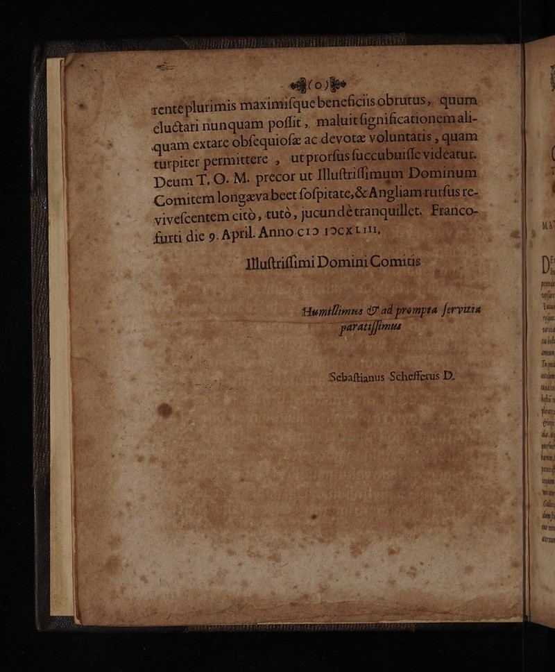 M —— M M—— uer zente plurimis maximifque beneficits obrutus, quum cluctari nunquam poffit , maluit lignificationemali- quam extare obfequiofz ac devota voluntatis , quam turpiter permittere , ut prorfus fuccubuifle videatur. Deum T, O. M. precor ut Ilufrifimum Dominum Comitem longavabeet fofpitate&amp; Angliamrurfus [c- vivefcentem citó, tutó, jucunde cranquillet. Franco- furti die 9. April. Anno cr2 19CX1 ri, Mluftriffimi Domini Comas Hwinillimus d7 ad prompta. [ervitza parato Sebaftianus Schefferus D. —————— ÁÓüáÓ— Ó———Ó AuRIERE MC M D. putttdt wear Tat rilatt vri tul 4mm Tias ffi( (m Inhgáld hifi a gra: Y ewe qfi hun pj itm Wiring Gali im ]; 10 por MIT