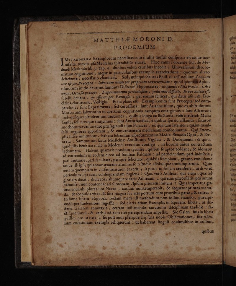 X ———— Mars MATTHEEMORONI D. PROOEMIUM nifefta :tàm in ipfa Medicina fplendidiàs elucet, Hxc enim » docente Gal. de Me- dendi Methodolib. 9. Cap. 6.. duobus veluti cruribus incedit ;' Ulniverfalium theore- matum cognitione , atque in paiticularibus exemplis exercitatione : quorum altero: Jlefciente , neceffatio claudicat. Sed, utinquitSeueca Epift, 6: ad Lucilium, Longus uer eff perPracepta. 5 Ipbricum nimis per propriam experientiam : quod ipfi uci Apho- ofmorum initio decernit fummus: Dictator Hippocrates , inquiens :-Jaa brevi » e^dr5 longa , Occafto praceps., Experimentum perscnlofum y judicium difficile. Breve autem e[i» &amp;ibdit Seneca». cf efficax per Exempla ; per eerum fcilicet , qui Artis ufu , &amp; | Do- ripa claraerunt, Veftigia. — Et ita plant eft Exempla enim funt Praecepta; fed com- pendiofa: funt Experimenta ; fed cercílima : funt Atiadnz filum , quo ex abütruforuns Motborum labyrintho in apertum cognitionis campum emergimus z fant A(troruax undequàquefplendentium motiones , quibus longa ac fluctuola e&amp;t. medendi Maria faute , felicitérque traijcimus : funt Antra fatidica , € quibus fpiritu afflamur ; futuros: morborum eventustutó prafagiendi :funt Pariacea , ex qua tam latentes. quàm mani- fefti languores appofitam , &amp; convenientem medicinam confequuntur... Qui Exem- plis hiíce innituntur ; habent füb unum afpectumtotius Medici-Seratus Opes , &amp; De- creta. ; Summorum facte Medicinz Anuttitum Vigilias ; &amp; Documenta : &amp; quid- quid illis bent aut male in Medendi exercitio contigit , in horulz unius contractuas lectionem. Habent quamvis nondum tyrones ; quibus fe aptos reddant ; &amp; idoneos: ad currendum in:eodem.citco ad fimilem Palmam : ad perficiendum pati indu&amp;ria ,. pati cautione, pari facilitate , parque felicitate ; quidvis fc fcipiant » gérant; confulant:: acque illi ipfi, quitotam ztatem erumnose in (tudiis a&amp;tibüfque confumpíerunt. ' Quis autem quempiam in viafequens,non cavetit ; fi prior in foffam ceciderit , ut dc viret pericalum peccati confequentiam fugiens ? Quis. veto. Athleta, qui viam , qua ad gloriam ducit , didicerit, alinmque viderit Athletam , quieum preceflerit, prz miunaz Pabuiife ;non contendat ad Coronam ,Tpfüm priorem imitans ? Quis imperitus gu- bernandi,ubi plures. (int Naves ; curfam nontemperabit, &amp; fequetur prioreszut va- da, &amp; fcopulos vitet, &amp; fine magna Íua.arte portum cum prioribus petat ; &amp; teneat. ? 1n hunc finem. Hippocr. rectam medendi methodum non. folüm vitando;, przcipi- endóque (tudentibus ingeffit ; fed claris etiam Exemplis in Epidem. libris ,. ut ibi- dem. Galenus annotavit , certam inítituenda curationis difciplinam tradidit : fa- &amp;ifque (imul ,.&amp; verbis ad. eam rit&amp; percipiendamimpellit. Sic Galen... fuis in libris paffim pro te nata. ;, fic poft eum pleripue alij füas nobis Obfervationes , fua facta- sui. cacationum exempla reliquerunt :. ut. haberent finguli confimilibus in cafibus; ————————— qii iu i1 965, | ber di pt s noni ar bile fuori frdto Nw Matt cM gun tmd folet olend qinibo favit ac Ont Carola (itiont Meli At edat bus , | MIT foit hi filter tum ptus