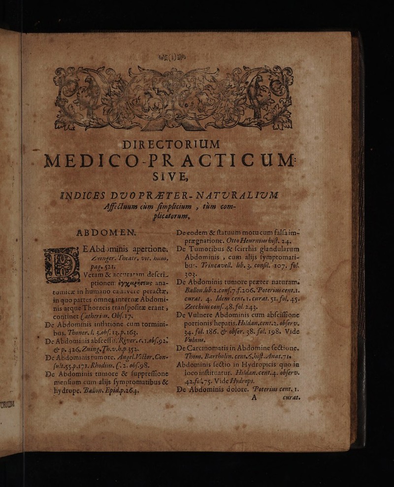ABDOMEN. E Abdominis apertione. | Ziunger. Toeatr, Vut. bum. pte 521. eram &amp; accvuraram defcti. ptionem £yxeeietee ana- tomici in humano cadavere peracta, fu!t.55.pa71. Rhodius. (. 2. o6f.98. De Abdominis tumore &amp; fuppreffione menfium cum alijs fymptomatibus &amp; hydrepe. Zalor. Epid.p.164. E Deeodem &amp; (tatuum motucum falfaim- pregnatione. Orto Heuraius hift. 24. De Tumoribus.&amp; fcirrhis glandularum Abdominis , cum alijs fymptomari- bus. Zrzncavell. lb. s, confil. 107. fol. 303. De Abdominis tumore prater naturame Ballon .lb.2.con[.7 f.206. Poterins cent. Abdominis fe&amp;io in Hydropicis quo in loco inftituatur.. Ezldan.cent.a. obferv. 42-f0575. Vide Hiydrops. De Abdominis dolore. Voterzus cenr. 1. A CHrate