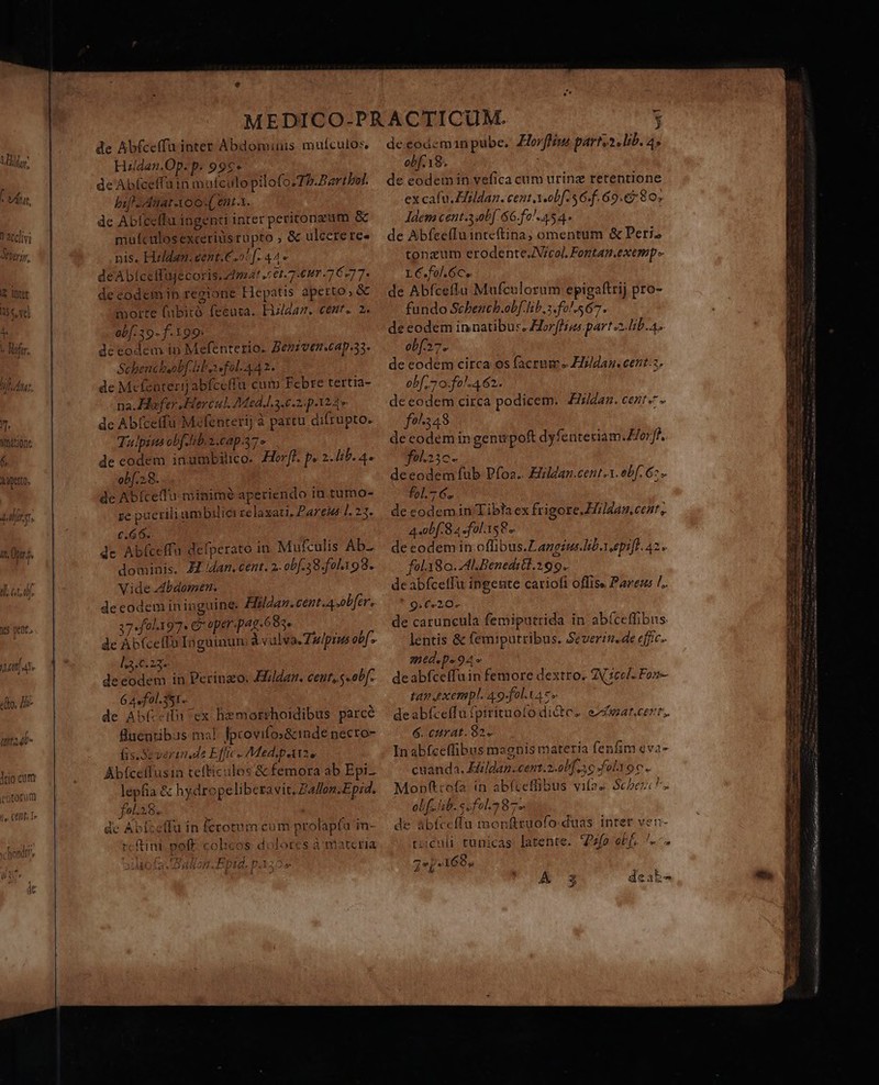 Mis [ vnit, 1 acc]vi Co, TM Ve VU f/f, &amp; lotr 55, vel Wmátione Mapetto, E dirt it. pr. i i]. cta yes pent. de Abfcetffu inter Abdominis muículos, Hildan.Op. p. 99€» de Abfceffuin mufculo pilofo.7P.Partbof. bif. Anar A00 ent.x. de Abfceffu ingenti inter peritonzum &amp; mulculosexcerius rupto , &amp; ulcerere- nis. Hzlden.eent.€,oS[. 44* deAbiceffüjecoris, dmt cet. 7 um 7 6277- de codem ip regione Hepatis aperto, &amp; morte (ubitó fecuta. Hizldan. cent. 2. ob[-39- f. 199: de eodem in Mefenterio. Beniven.cap.33. Schencbeob[ boe fol. 442. de Mcfeaterij abfceffu cum Febre tertia- na. Hofer Hercul Med.l.3.6.2: p A24» de Ab(ceffu Mefenterij à parcu difrupto. Tulpins ob[ iba cap.7» de codem inumbilico. orf. p. 2. Iib. 4. obf.28. de Abíceffu minimé aperiendo in tumo- re puerili um biliei relaxati. Pares 1. 23. €.66. de Abfceffa defperato in. Mufculis Ab- dominis. JM dan. cent. 2. obf.38.fol198. Vide zdbdomen. de codem in inguine. Zildaz.cent.4 obfer. 37«f0l397* 6 aper-pag.683» de Áb(celIo Inguinum à vulva Tu/pius obf - 13.0.23. decodem in Perinzo. F/ldar. cent, s «obf. 6A«fol.351.. de Ab(--ifn ex hemorrhoidibus parce fuentibus ma! Iprovifo&amp;inde necro- fis.Severtu de Effic -Med.parz, Áb(cetfusin tefticulos &amp; femora ab Epi lepfia &amp; hydropeliberavit, Ballon.Epid. fo.28. í de Abízeffu in ferotum cum prolapta in- rcftini poff. colicos dolores à materia Ballon. Epid. pA35 A2 Lgls L3 Por SLE H 5^ de eodeminpube, Horffiw parts2, lib. 4, obf. 18. de eodemin vefica cum urinz retentione ex cafu. Zfildaz. cent AX-ob[.56-f. 69.e5 80, ldem ceut.3ob[ 66.fo!.454. : de AbfcefIuinteftina, omentum &amp; Peri. tonzum erodente.Vcol, Fontan.exesp LC.fol.6ce de Abfceffu Mufculorum epigaftrij pro- fundo Scbencb.obf hb. s.fo!.567. de eodem innatibu:s. Horfhius part alib. 4. obf7. de eodem circa os facrum « ZIzldan. cent.z, obf 7 0.fo!.462. de eodem circa podicem. £ldan. cent. - f9^343 decodemingenupof dyfenteriam.E/orff. fol.23c- deeodem fub Pfoa.. Hildan.cent.1. obf. 6. fol.7 6. de codem in Tibla ex frigore. H]dan cest, 4 obf. 8 a fols 8. eeodem in offibus.Langéus lib. epifl. 42. fola8o. ML Benedikl.299.. de abfceffu ingeute cariofi offise Parezs L. * 9€720- de caruncula femiputrida in ab(ceffibus lentis &amp; femiputribus, Severin.de effic- Wied«Do 94 » deabfceffuin femore dextro. ZV cel. Fon- tan pxempl. 49-fol.v4 c» deabfceffu fpirituolo di&amp;tes efar.cern. 6. cttrat. $2 Inabfceffibus magnis materia fenfim eva- cuanda. Eildan.cent.2.0b[ so fol 0c. Monfttofa in abfceffibus vifas Scbezc ^. ol f ab. s fol. 87. de abíceffu monftuofo duas inrer ven- tuculi. tunicas. latente. zfo ebf. ^.» 7ZeP-I1695 ALTE