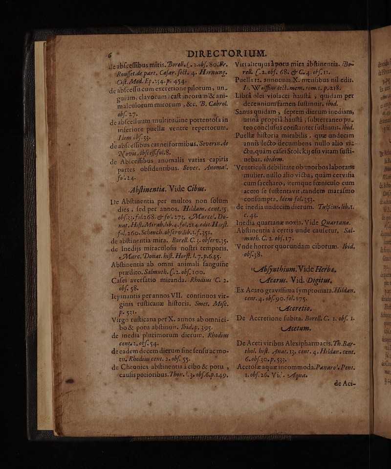 alm (Rxipnm e s ehm Sim a 1-1 de abfzeffibus mitis. Dorel/, ( . 2.obf. 8o. Fr. Rouf[et.de part. Cafar. fett. 4. Hornung. «fl Mea: Ep54- p 4547. deabicelfu cum excretione pilorum; un. euium,clavorum :caftineorum X ant- e ] malcülorum mirorum , &amp;c. 5. Cabrol. obf. 27. d E de abfceíluum multitudine portentofa in inferiore puella yentre repertorum. iem obf. zh k de abfceffibus carneiformibus, Geverinsde (Novis Ab[ce]f- fol. 8. de Abíceifibus. anomalis varias 'capitis partes obfidentibus. «Sever, dnomal. fo^1i4. Alflinentia. Vide Crbus. De Abftinentia per multos non folum dies ; fed per annos. i/ldarm. cent,s5. obf: 334 fal.268. ef fo^ 373. Marcel, Do- nat Hifl. Mirab.lib. 4. fol 21 4.edit-Horf). ful. 2 6o. Schench.obferv.Ib.3. f 351. de ab(tinentia mira. | Borell. C. 3. obferv.35. de Inedijs miracülofis noftri temporis. «Marc. Donat. hift, Horfl. 1.7. 9.645. Abftinentia ab. omni. animali. fanguine prz dito. Salmnutb, (/. 2. obf, oo. Cafei averfatio . miranda. | APodius 'C. 2. obf. 58. Icjunantis perannos VII. continuos vir- Virialicujusàpotu mira abfinertia. 3o- rell. (:2.0bf. 68. e Ces obfer. Puellarz; annorum. X. mei(übus nil. edit. D. NU elffius detb, mem. tom.1. p.218. .Librá olei:violacei hauftà ; quidam pet -decemnium famen fuftinuir. 7/i4. 'Sanus quidam , feptem dierum inediam, urina propria-hauftà ; fübterraneo pu. teoconclufus conitanter fuftinuir /bzd. ;Puellz hiftoria mirabilis , quz undecim annis lecto decumbens nullo alio viz- - é6tu,quàm cáfeiStolckij efü vitam fufti- nebat. z£:dezs. Ventriculi debilitate obmorboslaborarns mulier; nullo alio victu, quàm cervifia .cum faccharo, iremque faeniculo cum :aceto fe fuftentavit;tandem maráfmo -corifumpte, /dem fol. 353. de inediaundeécim dierum. Z4 liba. 6.41. 1nedia quartanz noxia. Vide Qnartana. ; Abftinentia à certis unde caufetur, |.Sal- motth. C. 2. obf. 17. Vnde horror quorundam ciborum. J£;4. -0b[-38. CAb/yetbium.Vide Herba, Acarus. Vid. Diettus, dead Dii] Ahore ginis rüfticanz hiftoris. Smet. Aic. p:53e Virgo rufticana pet X. annos ab omnici- bo&amp; potu abftinuit. 7bid. p. 395. de inedia plurimorum dierum. Abodzus cente2, obf. 54. decadem decem dierum fine fenfu ac mo- de Chronica abftinentiaàcibo &amp; potu , ' Acctofz aque incommoda.Parnaro., Pent. caufis potioribus.7 Por. !. « abf. 6.p.14 9. 1. obf. 26. Vic. Agua de Aci- De Aceti viribus Alexipharmacis.75.Bar- thol, bif. /4gat. 13. cent. 4. Hildan. cent,