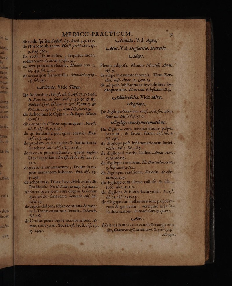 5 hil tdt. iti, idm p hj üedian, Meo pu, itis, ld. undecim alio yi; amtufti laboras D Cervilia Jo cum  [Darátmo J ix i OUS, Warldtt, S. - UM tur, Sul Tug. iid, /f, [ ^l, 1f. 1 JT. datis ts deacido fpiritu: Caflzll. Ep. Med. 4. p.120. de Horrote ab aceto: Horff. probl. cent. ep.. 9. pA4£- 3 2e. ; Ex aceti ufu in colica: ; fequitur raors.. edma' tent. 6. CHT AL. S7 fola 4e. cx aceti potu mors fecuta.. Hildan cent. 3... obf. 49: fol 430». deacetarijs&amp; fermenrillis. Z44pdella epiff.. 2 $7 fol. 355» cIcbores. Vide Timea:. De Achoribus, Foreff. lib. 8. obf.17.- r2 46s. lo. Bauchbir..de font. Bol. p. 49.56. 83. . Rieland, Cent. HA cur- 7 « C.P. eur. FJ. cur, 3.52. (9 54. Item IX,cur.7 9. de Achoribus &amp; Ophiaf... Je. Bapt. 7Montz. Conf... dé Achore feu Tineacapitisgurate. Foref?.. lil S. obf 18.p-246.. de quibufdam à porrigine curatis; 75:4. obf. 13: p: 244 i dequodam ,cui in capite; &amp; barbalentes (catebant. Jic. abf. 16. p 24 €. defavoin puerola&amp;ante ; quem sspíov: Graciappellant.-Fereff. lib. 8. obf: 24. p. 2$6:; acghdli trium annorum: ,; favum in ca« »A5Ii. Achores patientem ruri degens Galenus Is fol. 15:. fol. 16:. p. 249. vIcidula Vid. 4444. Ceu. Vid: Deelutitio. Exeretio.. Cá dep:.. Pleura: adipofa.. RPodims: Mantiff. nat. obf. 9. deadipe incavitate thoracis. Zbom.'Bar- thol, bifh. Amat. Xs: (ent. 25. de adipofa fubftantia ex: hydaditibus hy-. dropicorum../4enz cent. 6.bifsanat.8 4. cAdmirabilia. Vide Mira. eEcilops,. De Zgilope Guarinen. conf. 4 o6. fol. 464.. Smetius Mi[cell-m. $20. e Ecilips cum Symptomatibut:, De-Zgilope cum inflammatione. palpe brarum , &amp;. faciei.. P/ater. obf. /ib. 2. f0t 356. . de ZEgilope poft inflammationem faciei. . Plater. libi 2: fol; 485. . de ZEgilopeà morbo Gallico. Z4mzat. cezr. . s. curat. 68». de /Egilopis curatione. Z/. Bartbolin.cente . s. ifl. atiat.p.S4.- de ZEgilopis. exuftione, . Severin. de: eju. . 1d. p. 2,95: deJEgilope cum ulcere callofo.- &amp;. ftu... loto. Jbid, p.110. de, JEgilope &amp;.fiftala lachrymali..| Fz7ef/;. lb. vi. obf. X5 pi 23-. deEligope cum inflammatióne palpebra- rum &amp; genarum' ,. vertigine ac vifus: hallücinatione. Zrezdel.Conf.51. p.171... A&amp;íüis visin morbis crcandis&amp;exaggerens. dis, Camerar.[yll, mem.cent. 8 part .94i AL - i4 4