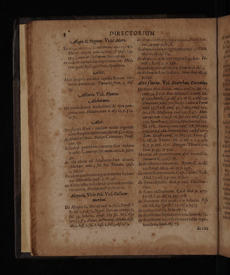 etti s Mam m ae Tama * PNE  cIlpa. &amp; Puguus. Vide Mors. Exalapa mortui DERIUCHIHAC Bp. 1 OSTIO. Horat; Augen. tom V. conj. o epi. «o. ep.z Camerar. Syll sauer. Cent«Vp«43e ex cadem Apoplexia fupervenicns. Hild. cent. s.obf.85.f.392. Vide Apoplexta. ctlce, Alcis ungula toirificé lapidis Bezoat vit- tutes zmulatur. enarol. Pent, 3. obf. 35» vdlliaría. Vid. Planta. v Alchermes, De confectione Alchermes &amp; ejus prz- paratione. Hiz/dar. cert G. obf. 23. p. $23. in fo. Cur. $7« E Xiloaloe putridam carnem fine dolore ccodit: Camerar.fyll. mem«cent«6. part. ds Aa aloes ad fubducendam alvum. Mercur.. toni a. fol. 82» Tbeodot.: epiff. 1, fol. 11 Anidem conveniat egris tempore hyber- — no. Mandtlla epift. s-fol. 97- an Aloés fts utilis (itad fanitatis confer- varionem. Ronfeus eptfl.5s. fol. 206. Alopecia. Vide Pil. Vid. Gal/icms. morbus. De Alopeci^. Fer sel, conf. t. fol. 1. Forefe. /. 8. obf x p.375 eN sc0l. Fontan. eXemp.7. fol. 33. Scho'tz. confil. 281 fo- 817. Fga caníe 2. f. s, Zacut. dePrinem. AMedic.bift. lib. V, bif. 1. fol. 2. bift. 2. fol. scobf-rf- 3e dealopecia oleo papyri cutata JNrcol Tor - tan exemp'3.fo.ó. dealopeciatola porgationecuratze Scberh. ob[erv , ab, fln dealopecia.quz lepram prefagicbat. Fe- eft. i. 8. obf. 2. p. 238. deeadem cum plethora. 72embid. obf. a. de eadem ex Lue Gallice, Jdem bid. obf.4. p.239. Alvi fluxus. Vid. Diarrbaa. Excretieo DeHuxu Alvi.Z4/lon. tome. coz [. 11. fol. 17. conf. 34. f. 126. Ben. Sylvat, C. 2. conf. 86. p: 293 Borell, (2. obf. 4.0. dv C. 4. obf. S9. Guarizon, conf. 70. fol, 82.Lalius a Fonte con]. 39. f. 118. conf. 57. f.167. conf. 102. fol. 276. 7Maffarias cou[- 20. f- 47. Mer- eurial, ton.1.corf. 76. fol. 172. conf. 91. f. 210. Jdemtona.2. fel vVi Moccba conf xor. fel. 178. 7Moutagnana conf. 138. fol. 163. con[.166.f. X8X- 7Montan. conf. 208.f.207. Tom. Eraflus conf. 22. fol. 332. River. (f 2. obf. 5s. T boner. Itb. 3» obf. 1.2.3- 445- 6. 7. p.166. 167. Züinger. Theatre vite bum. p.351: 67 529- Mortua ad excretionem alvi revivifcit. Salnsith.C.. 3. cb [.78. dealvifluxu contumaci, rver. C. 2« oof. 20. Ferefh. lib.21. obf-25. p.347. de omni fluxu venttis. Cafp. Calder, Tezb. Aed. l2. obf. 2.p. 19. c feqcs de flaxu chylofo. J5;d. p.206. Vid. Diar- vba. de £uxu colliquante. Ca 2. zbid. p. 207. Foreft. l. 22. obf. 15. pag. 578. de diuturno alvi profiuyro biliofo. Pzfo obf. 68. 69. Eorefl: 1. 2.3. ob[-9 p.373. de eodem fertofo. dem obf.7 1. de deje&amp;ione liquida cinerea, Idemobf.73. de dejectiorie aquofa ex intervallis repe- tentibuse Jdem. 0bJ. 73. de cita M T MONS pb Ti v T I 'ü (ttj; d Ahifl UM fi ! Uia (t Ml jg EX Wtdr: del n BT del] l IN ^ «e dd (C üp UY!