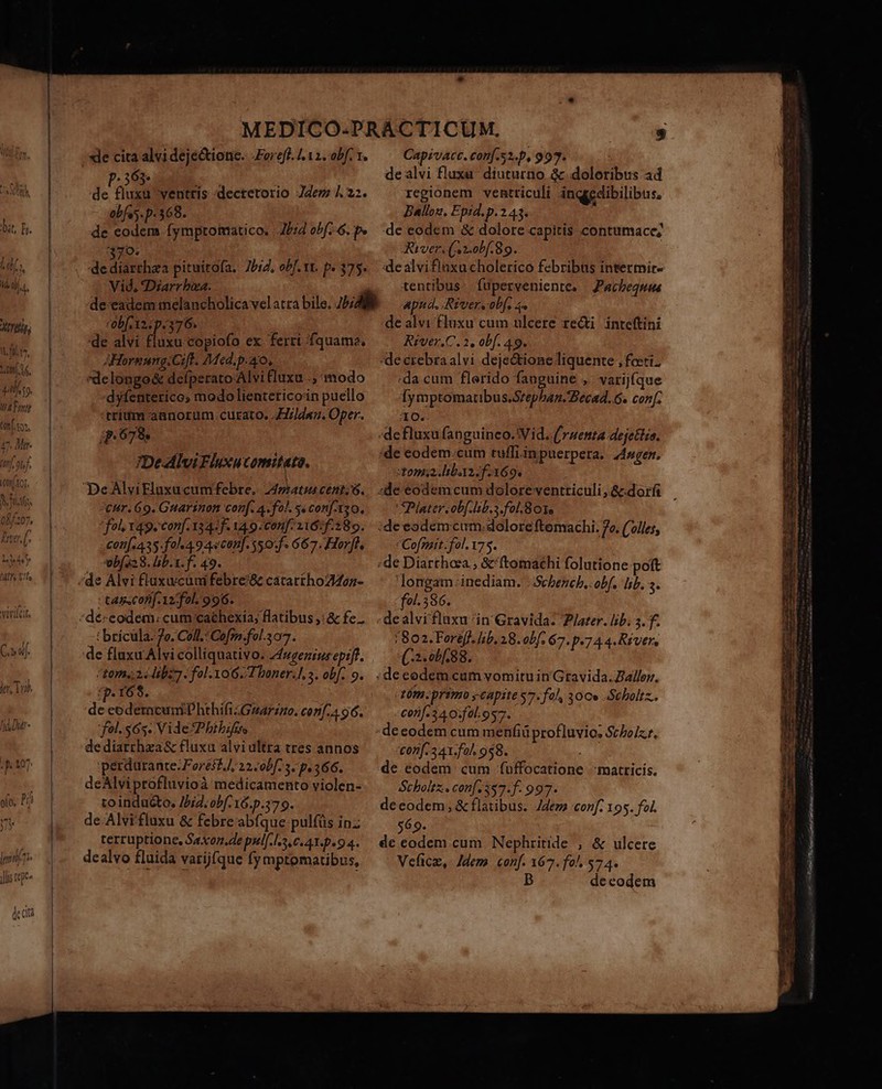 i 094 Z0 bit, I. !r 1 (Dj. ^ LIN  , ALTES 1L fül.t^, A AT 1 dafs. VAT atf. tons 47. Mr 27/0) 08 COH XOT D: 363- obfes. p.368. 370. Vid, Diarr bia. rob[ 12: p.376. 'de 2n Mise epiefd ex ferri fquama, AHornungiCift. Med.p.ao, «delongo&amp; defperato Alvi luxu .; modo dyfenterico modo lienteticoin puello trium aanorum curato. Jd. Oper. p.679. De-AlviFluxucomitato. eur. 69. Guarinon conf. 4. fol. s conf-Xz0. fol vage corif. 134: f. 149. conf: 116:f:289. cot[ 435. fol«4 9 4scon]. 50: f. 667. Horfls ebís28. lb. X. f. 49. ' tassCofif. 12: fol. 996. t bricula. 7o. Coll.: Cofm:fol.307. ctom.; 24 dbz fol. 106.1 boner.], s. obf. 9. IP r69. i de codercuni hthifizGnarzno. conf.4 96. fel. $65. Vide Phibifi | de diarrhza&amp; fluxa alvi ultra tres annos 'perdurante:Foreif A, 22.00[7 5. p.366. to inducto, /b;2. obf. 16.p.379. de Alvi'fluxu &amp; febre'abíque:pulfüs inz terruptione, Saxoz.de pul[.l..0.41.p. 94. dealvo fluida varijfque fymptomatibus, * Capivacc. conf s.p, 99. dealvi fluxa. diuturno. &amp; doloribus ad regionem ventriculi inqgedibilibus, Ballon, Epid. p.243. de eodem &amp; dolore capitis contumacc; River. (Anobf.89. :dealvifluxucholerico febribus intermit- tentibus fuperveniente, | Pacbegnus ap, Rivers obf. 4 de alvi fluxu cum ulcere recti inteftini River.C. 2, obf. 49. -de crebra alvi dejectione liquente , fecti. da cum flerido fanguine , varijíque Íymptomatibus.Srepbazn.Becad. 6. conf. 10. :de eodem.cum ruffi in puerpera. Angen, tona. liba f169. SPlater. obf. lib. a fol.801e * Cofzait fol. 175. longam: inediam. .:Sebench,. obf. lib. s. fol. 386. /802. Foreff. lib. 28. obf. 67. p.7 4 4. Rivers (2.00/.88. : tm. primo ; capite $7. fol, 300» -Scboltz.. corif-3 4 0:fal.os7. £07f. 341.fa. 958. € eodem cum f(uffocatione matricis, decodem, &amp; flatibus. Jdem 'conf. 195. fol. 569. de codem cum. Nephritide , &amp; ulcere Veficm, Jdem «conf. 167. fo^, 574. B decodem mb mre Ie cierra PN LRagea S eua pam: etai omo L0 XT Ra 0o oomen UT cann TB RM cta