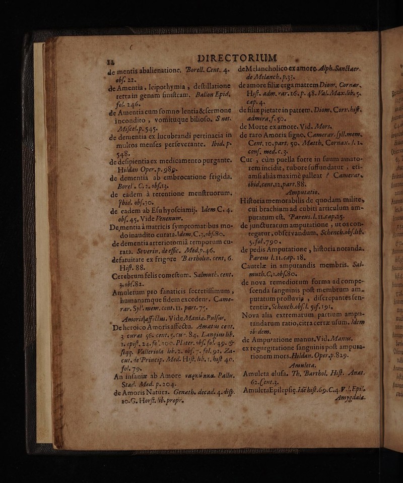dc mentis abalienatione.. Zorell. Cent, 4- ebf. 22. de Amentia , leipothymia ; deftillatione rettain genam finiftram.. Ballon Epid, fo 246- de Amentiacum fomne lentia&amp; fermone incondito , vomituque biliofo. 5S ver. AMifcel.p. 545- de dementia ex lucabrandi pertinacia in multos menfes perfeverante. Ibid. p* 49. de defipientia ex medicamento purgante. Hildan Oper.p. 99g- de dementia ab embrocatione frigida. Borel'. C, 2, obfats. de eadem à retentione menftruorum. jhid. ob[.50. de eadem ab E(uhyofciamij. Idem C. 4. obf, 45, Vide Penenum. De,mentiaà matricis fympromatibus mo- doinaudito curata.ldesz. C 5 obf. 8o. de dementiaarteriotomià temporum cu- rata. Severin, de effic.. 7Med.p.46. defatuitate ex frigore | Bartbolin. cent, 6. Hf. 88. Cerebrum felis comeftum. Salpsnt/. cent. 3. ob[. 82. Amuletum pto fanaticis fecretiffimum ; bumanamque fidem excedens. Caze- TAY. Sl mem. cett. XT» part. 75. Amoris|affztni. Vide Mania. Palfi, Dehetoico Amorisaffectu. 44matus cent, 3 curat. 6. centes oun. 84« Lang lib. 1» pif, 24-fo oo. PLiter, »bf. fa . 49. có féqq. Falleriola lib. 2. obf. 7. fol. 92. Za cut, de Princip. Med. Wife, hb, t, hift 40. fo79« An iníanig ab Amore vagxwnxa. Dalle. Sad. Med. p. 204- de Amoris Natura. Genatb. decads 4. dip. 1o.G, Horff. lil. propr. deM:lancholico ex amote.diph. Santiaer. de Melanch. p.33. deamore filiz ezga matrem Dio, Cornar. Hif. admi. var. X6 p. 48. Val-ZMaslibs s. CAD. 4« defiliz pietate in patrem. Dzom, Corr. bif. admira. f. $0. de Morte ex amore. Vid. 24or5. de raro Amoris figno, Camerar. fyllzmem.. Cent. Yo.part. $0. 7Mattb, Cornax. |, 1» conf. med. c. 3 Cur , cüm puella forte in fuum aimato- rem incidit, rubore fuffundatur ; eti- amfialiàs maximé palleat ? Camerae ibid.centaz.part.88. «mputatio. Hiftoria memorabilis de quodam milite, cui brachiumad cubiti articulum am- putatum eft. *Parers. l. vr.cape25. de jun&amp;urarum amputatione , ut oscon- tegatar ;obfervandum, Schench.obf. lib. 3.291.790. de pedis Ampautatione , hiftoria notanda, Pareus lYi.cap. 18, Cautelz. in amputandis membris. Sa/- mutb.C.obf. So. de nova remediorum forma ad compe- Ícenda fanguinis poft membtum am. putatum profluvig ; difcrepantes fen- tentia, Schencb.obf.l. 5«f.191, Nova alia extremarum. partium ampu- tandarum tatio,citra cerra ufum. Jdem 12b:dem. de Ampuratione manus, Vid, Zdanu. ex regurgitatione fanguinis poft amputa- tionem mors.Hildan. Oper.p.829. auleta., Amuleta elufa, 75, Barthol, Hifl. Anat. 62.((ent.5. AmulectaEpilepfic.ide bifl.69. C.4.V ^ Ept^, Am ygdala. Anatom les NYC Áiüaton (gd