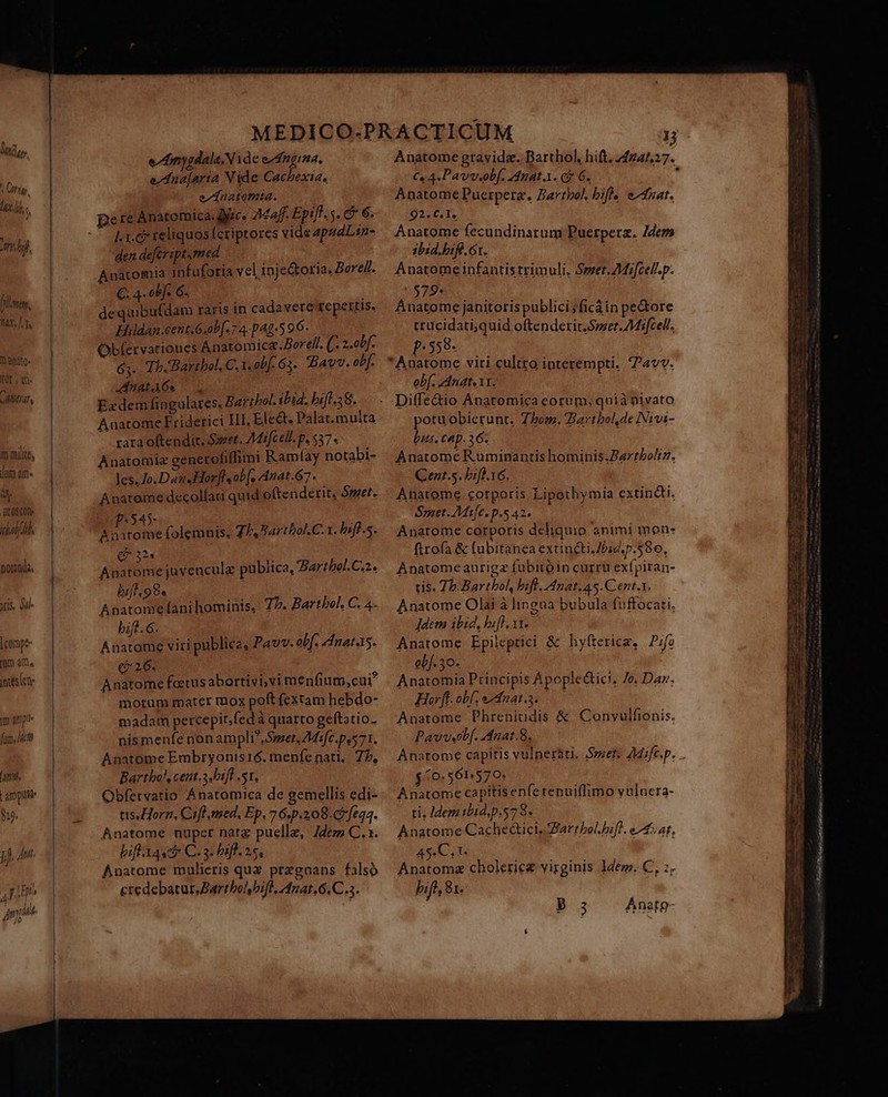 Gra. Lats 1 Ar df, fulmen, [AR V anito. FUE, e. 0778 m milites Ja am» D It OSCODe ical. otnda, tis, Ml» compe um am, jns (cn m ampti« fum, itm [antt | ampuse $19. jj. Ant, ni E i AE 4l ' Ani e/dmysdala.Nide e nga, e/Ana[aria Vide Cachexia. ednatomia. I. r.c teliquos Ícriptores vide apudLsn- den defeript.med Anatomia infuforia vel inje&amp;toria. Borell. C. 4 obf. 6. | de quibufdam raris in cadavere fepertis, Hildan.ceut.G.oP[. 7 4-pAg-5 9 6. Obfervationes Anatomica.Borell. (: 2.obf. 63. Th. Bartbol. C.1. obf. 63. Bav. ob[- Anat 6s * : E«dem fingulates, Barzbol. ibid. biff-38. Anatome Friderici IH. Ele&amp;, Palat. multa rara oftendit. Smet. Mifcell-p. $37. Anatomia generofiflimi Ramíay notabi- les. Jo.Dau«Horflsob[, Anat.67 . Anatome decollati quid oftenderit. Smet. P545 ; Anatome folemnis. Th. Barthol. C. 1. bifl.s. CES * Anatome juvenculz publica, Barthol. C.2. bijf 98. Anatome fani hominis, 77. Barthol. C. 4. bift.G. Anatome viri publica, Pavv. obf. natas. (26. | Anatome foetus abortivi;vi menfium,cui? motum mater tnox poft (extam hebdo- madam percepit,fed à quarto geftatio- nismenfe nonampli. Smet, 7Misfc.pes71. Anatome Embryonis16. menfe nati... Z7, Barthol, cent.3,bift .s1. Obfervatio Anatomica de gemellis edi- tis Horn, Cifl. med, Ep. 76,p.208. 5 [e44. Anatome nuper natz puelle, 7déz C. 1. bifl Aat C. 3. Diff. 25, Anatome mulieris quz praegnans falso credebatur, Bartbolbifl, 4nat.6.C.3. Anatome gravida. Barthol, hift. 2424527. €» 4.Pavv.obf. Anat.. c? 6. h Anatome Puerpera., Zartbol, bifle eduat. 92. C. 1, Anatome fecundinarum Puerpera. Zdemm zbid.biff. 61. Anatome infantis trimuli. Smer.AMifcell.p. 579* | Anatome janitoris publici ficáin pe&amp;ore trücidati;quid oftendetit Smet. Miscell. p:558- obf. Anat. 11. Diffe&amp;io Anatomica eorum, quià pivato potu obierunt. Zhom. Bartbolde Nivi- bus. cap. 36. Anatome Ruminantis hominis.Zartboltz. Qent.5. bifl.16, Anatome corpotis Lipethymia extinQti. Sraet. Mifc. p.5 42. Anatome corporis deliquio animi mon- ftrofa &amp; fubitanea extincti.7bid.p.58o, Anatomeaurigz fubitóin currü exfpiran- tis. 75: Barthol, bifl. Anat. 45.Cent.1. Anatome Olai à lingua bubula fuffocati. Jdem ibid, bifl. 11. Anartome Epileptici &amp; hyfterice. P;fo ob. 30. | | Anatomia Principis Apoplectici, Ze. Dar. Horfl. obf nat. Anatome Phrenitidis &amp; Conyulfionis. Pavvetlf. Anat.8, Anatome capitis vulneràri. Szzet. 4Mifc.p. $ (0.561570: | Anatome capitis enfe renuiflimo vulnera- ti. Idem tbid.p.57 8. Anatome Cache&amp;ici, ZarrbolDifl. eA sa, 45.C, 1. Anatomz choleriez virginis ldem. C, z. bift, 8r. P 3 Anatg-