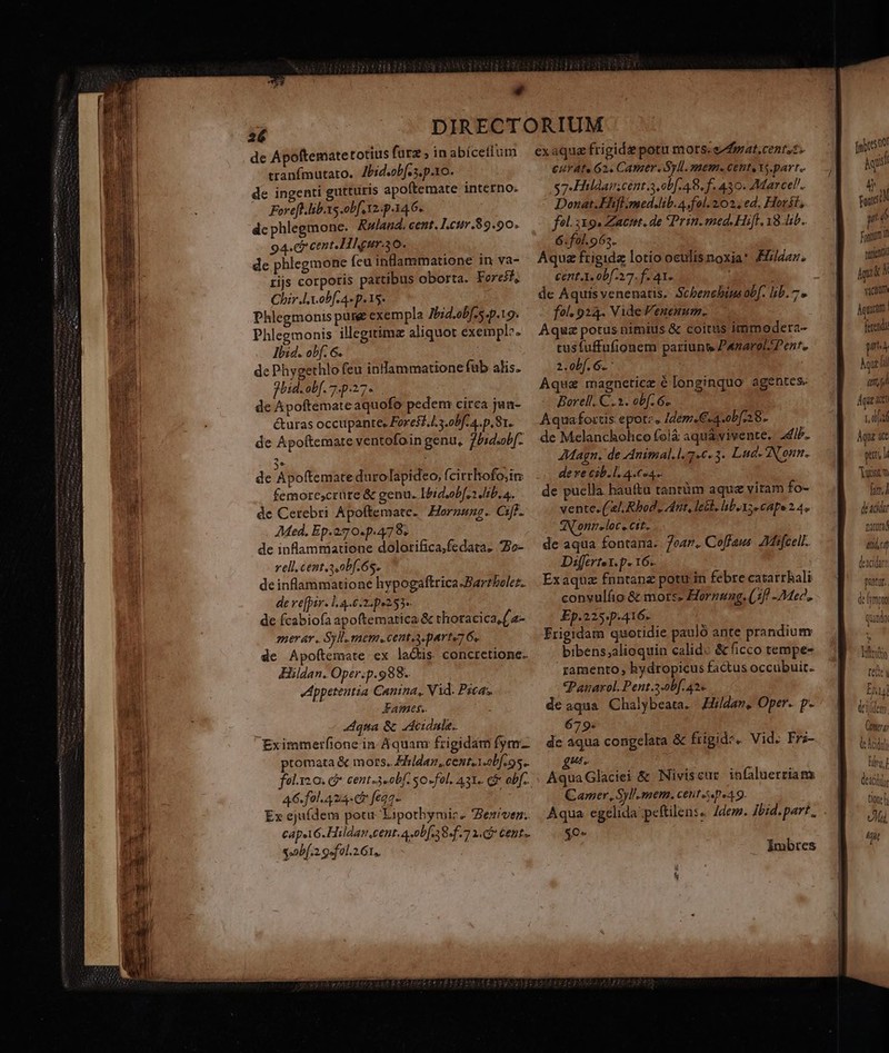 * de Apoftematetotius fura ; inabíceflum tranfmutato. Zbidobf. s. p.xo. de ingenti gutturis apoftemate interno. Foreft.lib.xs obf 12. p 34.6. dc phlegmone. Rulaud. cent. Leur.89.90. 94.cr cent Hhgurao. de phlegmone (eu inlammatione in va- rijs corporis pattibus oborta. Foreif, Chir.lX.obf 4 p. 15* Phlegmonis pure exempla Ibid.ob[.s.p.19. Phlegmonis illegitimz aliquot exempl». Ibid. obf. 6. de Phygethlo feu inflammatione fub alis. fbid.ob[.7.p.27« de Apoftemateaquofo pedem circa jua- é&amp;uras occupante, Foresf.l3.obf. 4.p. 81. de Apoftemare ventofoin genu, jUsdsob[- de Apoftemate durolapideo, (cirrhofo;ir: femore;crüte &amp; genu. Ibiduobfss Jib. a. de Cerebri Apoftemate. Hornung. eA AMed. Ep.270.p.4798. de inflammatione dolorifica;fedata. Zo- rell.cent.,obf. 6s. de inflammatione hypogaftrica.-Bartbolez. de ve[pir- 14.6.2. p9253- de fcabiofa apoftematica &amp; thoracica,(2- 72er ár. SP. eni. cent aparte 6s. de Apofítemate ex lactis concretione. Hildan. Oper.p.988. Jppetentia Canina, Vid. Pica; Fames. ; Aqua &amp; adeidule. Eximmerfione in Aquam frigidam fym- promata &amp; mors. Ehldaz, cent,1.0bf 95. fol.ys 0. G* cent.3«obf. so-fol. A31. c obf. 46. fol. A24 cr feqz- Ex ejufdem potu Lipothymiz. *Besiven.. capst6.Hildan cent. 4-0b[.38.f.7 1. Ci Cent». gb. gofeol.2.61,. exaquz frigidz potu mors. ezgat.centst. E£ur Ate 62. CAREY. Syl. HIEHHIs CEDE S YS. avt $7-Hildaiscent 3 obf 48. f. 430. Marcel. Donat. Fhflmed.lib.A.fol. 202; ed, Horit; fel.319. Zactt. de Prin. med. Hift. 181b. 6.fol. 963. Aqua frigidz lotio oculis noxia: Fz/daz. cent.1. 0bf.27. f. 41. ; : de Aquisvenenatis. Scbenebins obf. lib. 7» fol. 924. Vide Fenenum.. Aqua potus nimius &amp; coitus immodera- tusfuffufionem pariunt» Panarol/ Pent. 2.0bf. 6. | Aqua magneticz € longinquo agentes Borell. C. 1. obf 6. Aquafoxtis epote. Idem. €.4.ob[ 28. de Melancholico folà aqua vivente. JdiP. JMagn. de Animal.l. 7.6. 3. Lud. Nonum. dere cib.l. 4.6«4.. de puella hauftu tanrüm aque viram fo- vente. ( e], Rbod, Jdrit, lesl. liboxs e capo 2 4. 0Htieloc «Ctt. de aqua fontana. ear. Coffaus ZMifcell. Differtex.p. 16. Exaquz fnntanz potu in febre catarrhali conyuláo &amp; mors» Hornung. (1f Mec. Ep.2254p:416. Frigidam quotidie pauló ante prandium bibens;alioquin calido &amp; ficco tempe- ramento, hydropicus factus occubuit. Panarol.Pent.3-obf. 42« de aqua Chalybeata. Hildar, Oper. p- 679. | de aqua congelata &amp; frigide. Vid. Fra- Aqua Glaciei &amp; Niviscur infaluerriam Camer,Syl'smem. ceut-sp«49. $0» Imbtes um foncé? yd fai D nutienti vacuum Aquctm | ferendi pra Ay qm Agit ce 1, 0p Àqu &amp;t put l dusrw Im] decida C 4t (d deacida pittur. d mpra quado x Tti tee eidem mn tc Addi hg, deii tione vM Agit