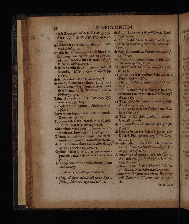 I—————— OS RN ÓR RR Sbad. Med.p.3it. de ufu balneorum ; aéris- ele&amp;ione in ad eius remotionem facientia. «del. Vitlor, Con[ult.16«p. 51» de Balneo artificali , ejufdemque infelici fucceffu. — Eildam. Cent. G. obferv. 95. de balnei calidioris noxa. River-.p.538. de ufu Ácidarum pro balneis , &amp; de mora balnei, quamdiu fingulis diebus acidis fit infidendum. Io. NV olffiws de e^ fcid. Vhildmng.cap.g- Balnei Aqua dulcisufus. Camerar. Syll. uem cent, Aspart.69. Exeodem morsfequuta. — Fizldarecent,6. obf. oc. Ferventium Aquacum ardor tantusunde, Camer.ibid. partz7. Fontium fub terra larentium artificiofa indago. Idem ibid.cent.separt.46. —— Minetalium vires.quot modis aquiscom- municent. Iden 3b,part.317 38.39» Thermarutmscalor ex pugna contraria- rum fcatuziginum. Idemeibid. part. 40. de Thertnatum caloris caufa. JderesbiZ.p. 41«-G* 42 C cent. YO-parte 72. Quibus in locisignis fubterranews aquas praterlabentescalefaciatsIdem CEBÍelO o part. 75. Note Spirituuteinaquismedicatis. Idewz abid.part/75« qua Thermales particulares» De AquisCalderianis.Z42/fa parta.Ep.26. folz127- Montani, Append. (onfi!a2. de Aquis Liberinis, eAugent.tom,». Epiff. icis for : r f de Aquis Valderianis. Galléza libello propre eni Conf 153; fol. 81, Conf.ts7 fol. 216. de Aquis Lucenfibus. ZMerén.tom.a «conf. Z;. fol. $9. de Natura aquarunr fponte: calidarurr. 2Mundella epiflex 9.f.268,, fel.309. de fontibus fufurrantibus Schvvalbaci; Dieter. Refpon[. Med. de Thermis V Vifbadenfibus. Pbz/ ZTeter lib. pec, ; de ufu Thermatum Carolinatumin exul- ceratione renum&amp; veficasSebolrz conf. 38sp0572 — de Thetmis Caftellenfibus. 'or»»mg. Cif. AMed.Ep.190.p367. de viribus Thermarum Cellenfium. 7P;4. Ep. 269p. 476. ^. de T hermis Hirfchbergenfibus. Scbelrz.. Con[.58 4.p.1061. de Thermis PiperinissEldan.Oper.b 658v | 6 feqq. de hepatis fervore ex Balnci Ficuncelle &amp; DuciaS. Philippiufu. A4ng-Pitter..Corz]. 62. p.202» de infeliciffimo fucceffu Thermarzum Leucenfium. Fiildan. cente 6-obf. 93. fol. 625.c* Oper.f. 647» de luto quod eftapudaquas Scatiellorum;. Aquenfes vulgós Iul» Delphin. Corf[.op» «en. de Baln- de fonte Sehlenfi; five Therreis Schlba- cenfibus.lo.Rad. Saltzmausiluproprs Ferinarum Thermarum vires, Ex varjs coll. Camerar. Syl'emem. Cent. Yr. part. $. : D Balneo jme qeu. 9 &amp;to  (uti fca élu &amp; iq She lchqu 1t pu Vutd strate: (eique sort. hgutz Wn RIS, vh Iron d, de excret Sint Arai Mme Aber letho
