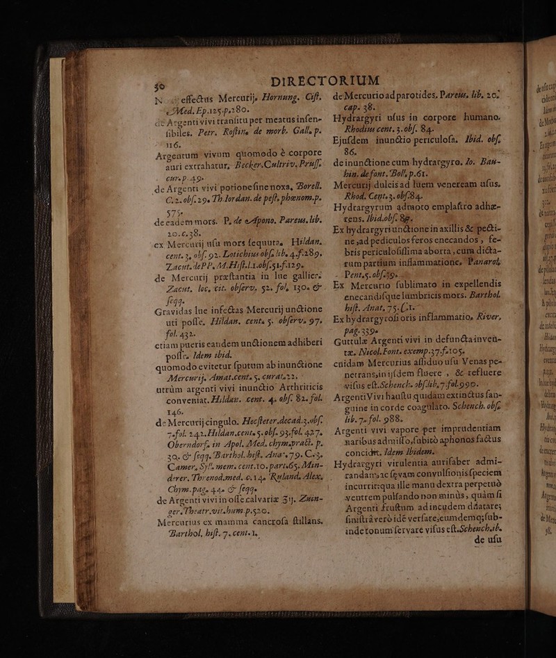 3o N aseffe&amp;us Mercutijs Hornung. Ciff. ced. Ep 125-p,280. de Argenti vivi tranfitu pet meatus infen- übiles. Petr. Rofline de morb. Gal p. 16. Argentum vivum quomedo é corpore auri extrahatur, Becker.Cultriv. Pru. Cis p. A 9 de Argenti vivi porionefine noxa, Syorell. C. 2. obf 29. Th Iordan. de pefl, pbeuom.p. 7 P adem mors. P, de ezdpono. Pareus. lib. b dee 20.€.,230» cx Mercurij ufü mors fequuto, Hildaz. cent. 3, obf. 92. Lotichius obf. lib, 4. f.289. acit. deP P, Ad ofla obf. f129. de Mercurij praftantia in lue gallice. Zacnut. loc, Cit. obferv. $2. fo, 130. €? fes Gravidas lue infe&amp;as Mercurij unione uti pofle. Hildan. cents y. obferv. 97. fol. 432. ctiam pueris eandem unctionem adhiberi pofle. Zdem zbid. quomodo evitetur (putum abinun&amp;ione Merctrij. Amat.centa s, curata 2. utrüm argenti vivi inunctio Arrhriticis conveniat. Hildaz. cent. 4» obf. $2. fol. 146. dc Mercutijcingulo. Hec[ferer.decad.3 otf. z«fol. 243. Hildan.cente s. oLf. 93/fel. 427, Oberndorf, i2 pel. Med. chym.pratl. p. za. c feqq. Barthol. bifl. 4ma*.79. C«3, Comer, Sy. mem. cent.1o. parti6s, Main- derer. Threnod.med. e.a. Ruland. Ales, Chym.pAq» 44» CP eqq» de Argenti viviinolffecalvarie 31J. Zwen- ger Theatr vit.bum.p.s20. Mercurius ex mamma cancrofa ftillans. Barthol, hift. 7. cent. 1. deinunctione cum hydrargyro. Jo. Bas- bin. defont. Bol, p.61. Mercurij dulcisad luem veneream ufus, Rhod. Cet. 3. obf. 84. Hydtargyrum admoto emplattro adha- tens. Jbid.obf. 8g. Ex hydrargyriundtione in axillis &amp; pe&amp;i- ne ad pediculos feros enecandos , fe- bris periculofifflima aborta cura di&amp;ta- rum partium inflammatione, PazaroZ - Pent.s. obf.59. . Ex Mercurio fublimato in expellendis enecandifque lambricis mors. Bartbol. bifl. Anat, 75. (-1«- Ex hydtargyrofi oris inflammatio, Aiver, pet 359» Guttule Argenü vivi in defunctainven- ve. IVicol.Font. exemp.37.f105. cüidame Mercurius affiduo ufu Venas pe- netrans,in ij[dem fluere ,. &amp; refluere xi(us eft.Scbench. obf ho, 7 fa-.996. ArgentiVivi haufta quidam extinctus fan- »gine in corde coagulato. Schbencb. obfc lib. 7. fol. 988. | Argenti vivi vapore per imprudentiam naribusadmilfo,fabitó aphonos fa&amp;us concidit. Zdem Ibidem. Hydratgyri virulentia autifaber admi- randamsac fzvam convulfionisfpeciem incurrizqua ille manu dextra perpetuó ventrem pulfando non minüs, quàm fi Argenti fruftum adincudem dáatares Giniftiàveró idé verfare:cumdemgq;(ub- indetonuaifervare vifus eft.Schbeucb.it. de ufu eil enilt p dpi (exte tidy Nut Wan Atm Thy js v Mer 8