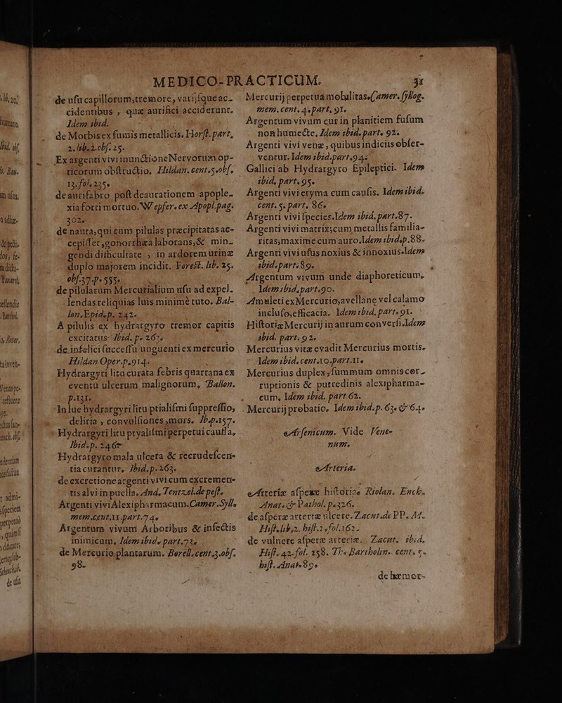 à lj, 10, luam. lj, if : /. Dag. In uius, oadha- &amp;yi. jos j fe. ndi; Vanard vllendis Marthe Q Mtr, taiele Venas p tefluere 08. ydusfan- ima. dentiam vos idus t admi- pecie perió  quam / y dir englib- sad dci de ufu capillorum;tremore, varijfqueac- cidentibus , qua aurifici acciderunt, ldem ibid. : de Morbis ex fumis metallicis. Hor]. par?, 2. lib. 2. obf. 15. ticorum obftrudio, Hildaz. eent.s obf, 13. f0. 225» deaurifabro poftdeaurationem apople- xia forti mortuo. W epfer. ex 4popl. pag. 3025 d€ nauta;qui eum pilulas precipitatasac- cepiffec,gonorrhea laborans,&amp; min- gendi difhcultate. ,- in ardorem urinz duplo majorem incidit. Fores£. AP. 5. 0bf.37- 9535» de pilalarum Mercurialium ufu ad expel. lendasreliquias luis minimé tuto. B4/- lon.Epid.p. 242- À pilulis ex hydrargyro tremor capitis excitatus zd. p» 262. : de infelici (acce(fu unguenti ex mercurio Hildan Oper.p.914. Hyárargyti lita curata febris quartana ex eveniu ülcerum malignorum, 754/ez. :t3T5 In lue hydrargyrilitu ptialifmi fuppreffio, delitia ; convul(iones,mors. Jb.p.157. Hydrargyti litu pryali(mi perpetui cauffa, dbid.p. 2467 Hydrargyro mala ulceta &amp; recrudefcen- tia curantur, Jbid. p- 263. de excretioneacgenti vivi cum excremen- tisalvi in paella, 44, Tentzel-de pef, Atgenti vivi Alexipharmacum.Camer.5)l/, m6 CEREAX part. 7 A | Átgentum vivum Arboribus &amp; infectis . inimicum, /dem ibid, part.73» de Marent ie plantarum. Zerell. cent,3.obf. 98. Mercurij perpetua mobulitass('amer. (yliog. ?RHET4. Cent, A DAT, 91. Argentum vivum cur in planitiem fufum non lhumecte, Zdezs ibid. part. 92. Argenti vivi venz ; quibus indiciis obíer- vencur. Idem ibid.part.94« | Gallici ab Hydrargyro Epileptici. Idem ibid, part. 95. Argenti vivi eryma cum caufis. Idem ibid. cent. s. part, 86, Argenti vivi fpecies.Idem ibid. part.87. Argenti vivi matrixycum metallis familia- ritasmaxime cum auro.lI4ez ibrdsp. 88. abid.parts 89. Argentum vivum unde diaphoreticum, ldemibid.part.9o. ZAmwuleti exMercuriosavellane vel calamo inclufo,efficacia. ldezz 15:4. part. 91. Hiftoriz Mercurij inaurum converfi.Idczz abid. part. 92. Mercurius vitz evadit Mercurius mottis. Idem ibid. cent AO partae Mercurius duplex,fummum omniscort. ruptionis &amp; putredinis alexipharma- cum, lZem ibid. part 62. Mercurijprobatio, ldem tbid. p. 63. Q7 64- esr fenicum. Nide. Pene- 2/4775 e rteria. de hxmor- neige sal LP. enia o i ma T on , eadera c T nes