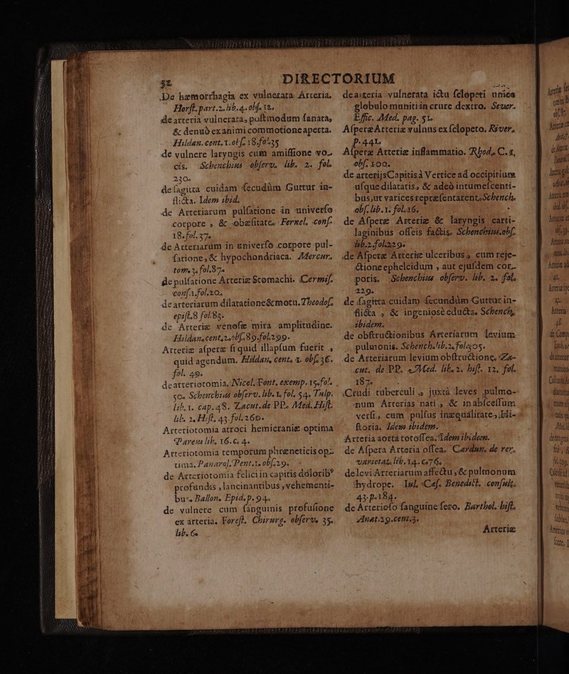 De hzmorrhagia ex vulnezara. Arteria. Horfl.part.2. lib. a. oh. 12. de arteria vulnerata, poftmodum fanata, &amp; denuó exanimi commotione apetta. Hildan.cent.A.ob f. Y8.f0 ^35 | de vulnere laryngis cum amiffione vo- cis. Scbeuchiws obferu. db. 2. fol. 230. de(agiua cuidam fecudüm Guttur in- flic&amp;ka. Idem ibid. de Artetiarum pulfarione in univerfe corpore , &amp; «obsfitates Ferael, conf- 18. fol. 37» de Aztetiarum in univerfo .corpore pul- farione,&amp; hypochondriaca. Zercar. to? ^. fol. 7. ge palfatione Arteriz $tomachi. (Cersif. conf A.fol. o. dearteriacum dilatatione&amp;cmotu.7 beodof; epift. 8 fo. 9s. de Artetie venofe mira amplitudine. Hildanscent;242U[. 8 o.fol.199. Arterim afperz fi quid illapfum fuerit ., quid agendum. K/ldam, cent. 1. obf. 3€. fel. 49. deatteriotomia, JNscel. Font, exemp.15«fo!. so. Scbenchius ob[erar. lib. Ys fol, $4. Tulp. lih, x. cap. 48. Zacut.de PP. Med. Hift. lb. 21, Hifl. 43.fol- 260. Arteriotomia atroci hemicranig-optima qP aret lib, 16.6. 4. Arteriotomia temporum phreneticis opz tima. Panarel. Pent.t. obf 2.9. de Attetiotomia felici in capitis dólorib? profundis , lancinantibus ,véhementt- bus, Ballon. Epid. p. 94. de vulnere. cum fanguinis profufione ex arteria, Forefl. Chirurg. obferve 35. lab. Gs deaiteria vulnerata icu felopeti unice globulomunitiin crure dextro. Seer. Effic. Med. pag. 51. AfpereArteriz vulnus ex fclopeto. Rzver, p:44r Aíperz Artetiz inflammatio. AboZ, C. x, obf. 100. | de arterijsCapitisà Vertice ad occipitium ufque dilatatis, &amp; adeó intumefcenti- bus;ut varicesreprafentarentsScbench. b. lib. v. fol.16. : de Afpere Arterig &amp; laryngis carti- laginibus -offeis fa&amp;tise Scbencbims.ohf. lab.2.fol22.9: de Afpere Arterie ulceribus , cum reje- &amp;ione ephelcidum , aut ejufdem cor. poris. Soebencbims obferv. lib. 2. fel, 229. de /fagitta.cuidam fccundüm Guttur in- fli&amp;a , &amp; ingeniose edu&amp;ta, Scbench, Abidem. As de obfru&amp;ionibus ÁArteriarum. levium pulmonis. Schench.lb.z.folso5. de Attetiarum levium obftructione, :Zz- cut. de PP. «Med. liba. ifl. 12, fel. 187. ; (Crudi tuberculi,, juxtà leves pulmo- aum Arterias nati. :&amp; inabíceffum verfi, cam pulfus inzqualitate;Lii- &amp;oria. Jess tbidem. ^ - Arteria aottá totoffea. dem ibidem. de Afpeta Arteria offea. Cardun. de rer. VATFIeLAL Ib. 14 . C97 Gs delevi Arteriarum affe&amp;u ;&amp; pulmonum hydrope. Ig :Cef. Beneditl, . con[uit. 43: p.184. : de Arteriofo fanguine fero. Bartbol. Diff. ZdInat.ig.cent.s. Arteriz m1. omit aj Meer 17 q At i hari Anci gil viia jer em did hrtedz e dy. Attera n 9 Áttene ad is hera n tc Comp lu). dearterür frünion CdlusínA (itti tim 4f tts  P7 dtm gna fà, d fi30g. Cldiad