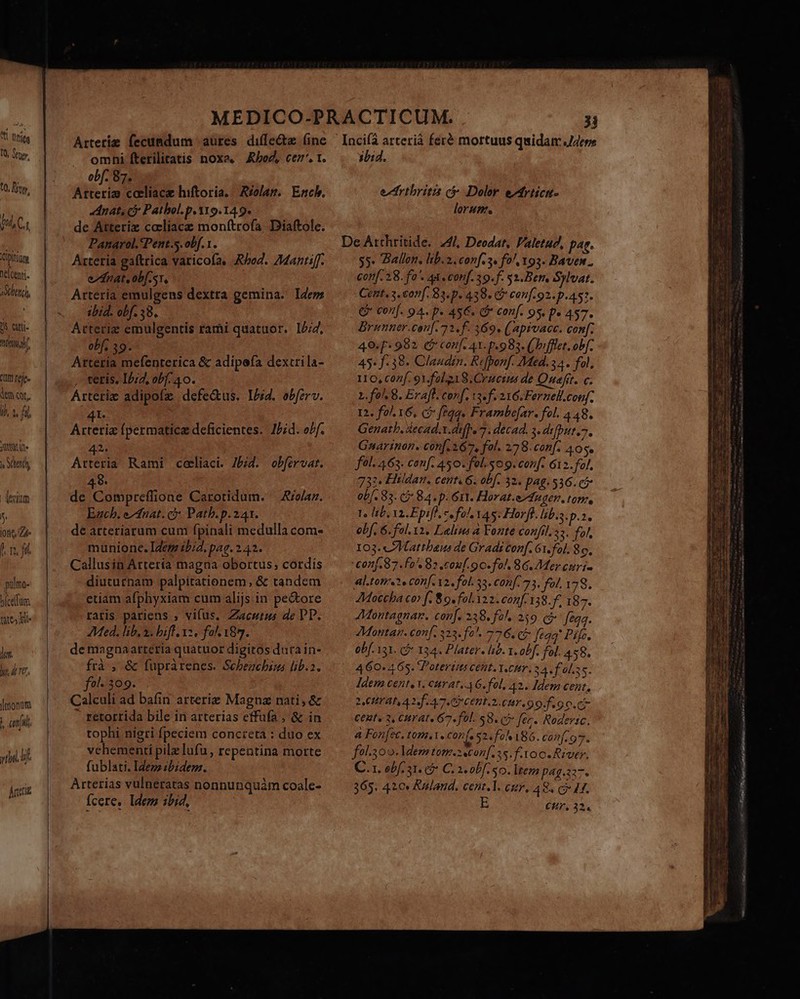 t tite T0, dry, 10, Ron, dg VL C 1 Cipit nelcenti- sAet(h, t atti. AM Ct fefe. de ct, ja fü OMS e s bend devium j iotiq, Ze m fil pülmo- »icelfum nes Be jj. y. d nr, |monum AT yt. Án n————ÁÁÁBÉ SP € Arterie fecundum aures diffe&amp;z (ine omhi fterilitatis noxa, ho, cez', t. obf. 87. Arteria caliace hiftoria. Réolag. | Ench. dnat, c Pathol. p. 119.14 9. de Atteriz ccliace monftrofa. Diaftole. Panarol.'Pent.5.obf.1. Arteria gaftrica varicofa, Abo. Mantiff. ednat. obf sr. Arteria emulgens dextra gemina. Idem ibid. obf. 58, Atteriz emulgentis rami quatuor. 12/4, obf. 39- Arteria mefenterica &amp; adipefa dextrila- , tetis. I5;2, obf. 40. Arteriz adipofz defedtus. I4. obfzrv. 41. Arteriz fpermatice deficientes. JPid. oPf. 2. Ata Rami celiaci. 7574. obfirvat. 48. de Compreffione Carotidum. —Aie/az. Euch, ezfuat. à Path. p. 241. de arteriarum cuni fpinali medulla com- munione. Idem ibid. pag. 2.42. Callusin Arteria magna obortus; cordis diucurnam palpitationem, &amp; tandem etiam afphyxiam cum alijs in pe&amp;tore raris pariens , vifus, Zacutus de PT. Med. lib. a. bifl 2, fol. 187. de magnaatteria quatuor digitos dura in- frà , &amp; fuprarenes. Schbezebius lib.z. fol- 309. Calculi ad bafin arterie Magna nati, &amp; - retorrida bile in arterias effuüfa , &amp; in tophi nigri fpeciem concreta : duo ex vehementi pilz ufu, repentina morte fublati. Ideza ibidem. Arterías vulneratas nonnunquám coale- Ícere, ldem ibid, : 31 Incifà arterià feré mortuus quidam ,J4ere 30:4. edrthritis ci Dolor e^friicu- lorum. De Atthritide. 44/, Deodat, Faletud, pag. 3». Ballon, lib. 2. conf. 3. fo 193. Baven. conf. 28. fa'. Ax conf. 39. f. 52.Ber. Sylvat. Cent 3. conf. 83.p. 438. CP conf 92. p.457. € conf. 94. p. 45€. G* conf. 95. p» 4S7. Brunner.cou[. 7 2. f. 369. (apivacc. conf; 40.f* 982. eb conf. 41. p.983. (oifflet. obf. 45« f.38. Claudin. Refponf. Med. 34. fol, 116, Cazif, 91. folo 8. Crmerms de Quafrt. c. 1. fo 8. Eraff. conf, 13. f 216.Fernell.conf. 12. fol. 16, c feqq« Frambefar. fol. 448. Genath. Xecad.x.difpe 7. decad. 3. defputt.. Gnarinon. con[ 167, fol. 228.conf. 40s. fül. 463. conf. 450. fol. 509. conf. 612. fol, 732. Hildan. cent. 6. obf. 32. pag. 536. c5 ob. 83. (7 84. p. 6t. Horat.edugen, ton, 1e b. Yi.Epiff, ce fol Y45. Horff. lib. p.2, obf. 6. fol.12. Lalins à Fonte confil.s5. fol, 103. ZMattbaeus de Gradi conf. Gi. fol. 8o. conf. 87.f0. 82 .couf.o o. fol. 8G. Mer curi» Al.tonc e conf. v2, fol. 35. conf. 73. fol, 178. JMoceba cer f. 89. fol.122. conf. 138. f. 187. AMontagnan. conf. 238. fol, 259. (à: feqq. JMontan. conf. 323. fo^. 776. C$: feaq' Pife, obf. 131. c 124. Plater. ld. I. obf. fol. 458. 460. 465. Poterit Cent. Yen Hr. 2 A fol. E: Iden cente Y. curat, AG. fol. A2. Idem cent, 1HTAI A2. [47.0 CEBIT. 9 9. f o p. Ci CERt« 2, CH AT« 67« fol. 58. C7 fec. Rodevic. A Fon[2c. tom.1. conf. $2. fo^ 186. conf. o * fol.300. ldem tom.2econ[. 35. foo. River. C.1. ebf 31. 7 C. 2. obf. 50. lteza pag.227. 365. 420» Kuland. cent.l. cur. 48, c 4f. E CHr, 32.