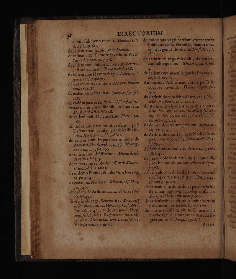 — —— rm 6. obf. 8 4.p. Git. déeadem cum fcabie. Vide Scabies. deeadem ,&amp; Tumore Scytrhofo Vteri. Soleand. x. con[- 19. f. 76. de eadem cum dolore Capitis ,&amp; Ventri- culiimbecillitate. Zrzzcavell. f. 288. deeadem cam Hzmorrhagia. ZMercurial. tom.t« Conf.32«fol.75. ; de cadem cum vermibuse ZMercur. sbzdem con[. 38. f- 96. de eadem cum Sterilitate, 7dem conf.75 fol. 168, de eadé in puerpera. Plater. obf.f. 2.f.460. deeadem, &amp; convulftonib. in Puerpera. Hor fl.epife. fet, «fol. 348. de eadem po&amp; Dyfenteriam. Plater. fol. 468. de doloribus partium diverfarum poft Dyfenteriam. tandem per abfceífus fo- utis. Horstpar.2 liba obf-t, de eadem. cum Impotentia ambulandi, Manard, lib. v6. epifl- 3.fal357. 7Mantag- an.conf. 237» fol. 255» deeadem cum diftillatione 24azard. lib. 18.epiff 5.fal.395. de eadem cum refolutione Cruris.Vallers- - ol. lib.i. obfev.3. fol.15. de cadem à Pi-üita, &amp; Bile. Vitticbius conf. 61. fol.44.4- de eadem ex Plethora.| Scbench, obf. bb. s, fol. 749 dccadem ,&amp; Ardore utinx. Putich, conf. 63«fol 457» de Arthride vaga, Scorbutica. Dramvn-, de faorbuto, fol, 23. Hornung. Cift. Med, Ep. 265. p-457- Vide Scorbutu. Hort. epifl. f2&amp;l. 2. fols 348 « C» part.z. lib. 3. obf. 10. 6? 13. 7Mercurial. tom. y. conf. fol 88. Vide fcorbutua c» daler. : à diluvie ferota,Perioftia ,membrano- fumque genus divellente-Herff, loc. cit. obf. 1. de arthritide vaga mirabili ; dyfenteri.: am fubfequente. ZLozer Conf. 6. lib. 239* de Arrhritide cum febrc.Horfh par.a.lib.. obf. 6.cf 7. Poter.cent.1. enr A. de Arthritide chymicis remedijs curata. obf. 6x. fol, 43. obf. 84. f. Go. obf 98.fol, 60:0bf. 17 4. f.133 de dolore diveríarum partium. Renealm. obf. 70. f. 49. de Arthtritideeum Tophis&amp; Nodis.Peter. cent. 3, CHAT, 99. f. 8 2, Scbetteb.oh f. lib.s, fe^ 764: de Arthritideinmuliere, Porer.cent.5. cur, 48 f. 44. de gravi dolore ab articulo in mufculis circa Ifchium &amp; lumbos. ltomar.Oper. :373* de articulorum doloribus. Ze. Sylvatic. conf. 8 4.cent. 3« p 44 0. Conf 86.0444 €? conf. 91.p. 451. j ; de articulorum doloribus; puta arthriti- de;chiragra;gonogra; podag:a ifchias. Zuinger, Theatrevit. bum.p.36o. de articalaribus doloribus poft abortum provocandmn. Ballon, Epid.p.207. dematronacraífa &amp; pituitefa, articulari morbo fepius laberante ex materia fri- gida pituitofa. Forefh.».9.obf.8, deatti- prd L de acida