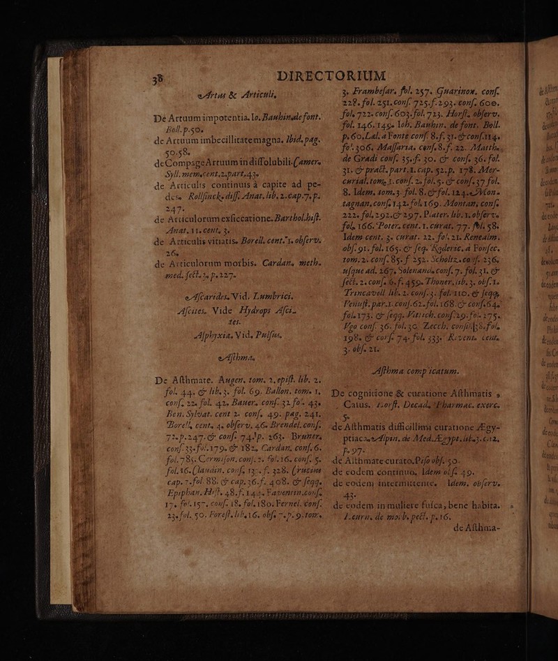 rtu &amp; ric, Boll. p.50. de Artaum imbecillitatemagna. 75/2. pag. $0.59. deCompageArtuumin diffolubili.(/amers Syll. PATENTES LDAP A T. de Articalis continuis à capite ad. pe- dese -Rollfinche diff. Anat. ib, 2. Cap 7 p. 247. de Atiiculoram exficcatione. Zartbol.hifl. Anat. X1. Cent, 2, de Articulis vitiatise Borell, cent. obferv. 26. de Articulorum morbis. Cardar. sseth. ned, fell. 2. p. 2277. e Afcarides,Nid. Lumbricr. fcites, Vide. Hydrops Afce- Xes. A|pbyxias V id. Pulfns, eAftbmas De A(thmate. Augen. tom. 2. epifl. lib. 2. fol. 44. c hb. 3. fol. 69. Ballon. tom. x, conf, 12. fol. 42. Bauer. conf. 32 fo. 43« Ben. Syloat. cent 2. conf. 49. p4g. 241. Bore!l, cents 4« ob[erv, 46. Brendel. conf. 72. p.247. 6 conf: 243p. 363. Byuners con[-33«f 0.179. &amp;* 182. Cardan, conf. 6. fol. 785. Cermifon. con]. 3. f2/.16. conf. s. fot. 16. Í laudan. co: f. 13 5s f 328. (vutim CAD» 7 .fol. 8 890. (^ cap. 15. 409. c fega. Epiphan. Hi TANG f. 1445 Faventiu.couf. Vos i57. cou. 18. fol. 180. Ferzel, conf. 23 fol. so. Fereff, lib 16. obfs 7. 0. 9. tosr. 3. Frambe[ar, fol. 257. Guarinos, conf. 22€. fol. 251. conf. 725.f. 2.93. conf. 60e. fols 722- con. 603.-fol. 713. Horft, oberv. fol. 146.146. lob. Bauhin. de font. Boll. p. 6o. Lal. a Fonte conf. 8.f. 33. c conf Yt4. de Gradi conf. 35»f. 30. c&amp;* conf. 36. fol. 31. e prat. » pArt.3. CAD. $2. p. 178. ZMer- CHTiÍal, tomes 1. conf. 2» fol. 5. Gi conf. 37 fol. 8. Idem. 407.3. fol. 8. fol. 32 4.4 Von - tAgnan, conf, 42« fol 169. ZMontams conf. 222. fol, 2.92.(7 297. Pater. lb. Y. obferve fol. 166. Porter; cent. 1. crat, 77. fel. 58. Idem cent. 3- curat. 22. fol. 23. Reneatm. bf. 91. fal. 165. € feq. aderse..a Forfec. t0m.2.€07[. 85 f. 252. Scholtz.. caf. di ufque ad. 167. Solenands canf. 7. fol. 31. cb fett. 2. con[. 6. f. 459. Thoner.isb. 3. obf. 1. Trincavell. hb. 2. conf. 3. fal-11o. e$ [eqs fo 173. c&amp; feqq. Fitiseh. conf39.f0 175. Fgo conf. 36. fol.3o. Zecch. ede 38. fo, 199. or 7 4- 27) 333: KA vthits Cells 3. obf. 2t. Aftbma comp icatum. De cognitione &amp; curatione Afthmatis s Catus.. £orfl. Decads Fharmac. exerc. de Afthmatis difficillimi curatione ZEgy- ptiacaese dipsa. de AMed. AE, ypt daba. c.12. P927: de Aithmate curato.P;/o obf. $0. de eodem continuo, Idem oL fe 49. de eodeni intetinittente, — Idee. obferv. HS: dc codem in muliere fufca, bene habita. Lenru. de mocb. peti. p.16. de Aftha;a- desodct j Un NI pd)